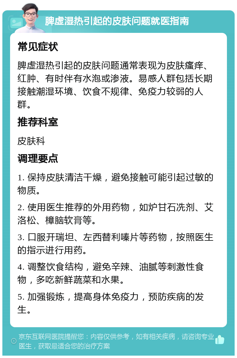 脾虚湿热引起的皮肤问题就医指南 常见症状 脾虚湿热引起的皮肤问题通常表现为皮肤瘙痒、红肿、有时伴有水泡或渗液。易感人群包括长期接触潮湿环境、饮食不规律、免疫力较弱的人群。 推荐科室 皮肤科 调理要点 1. 保持皮肤清洁干燥，避免接触可能引起过敏的物质。 2. 使用医生推荐的外用药物，如炉甘石冼剂、艾洛松、樟脑软膏等。 3. 口服开瑞坦、左西替利嗪片等药物，按照医生的指示进行用药。 4. 调整饮食结构，避免辛辣、油腻等刺激性食物，多吃新鲜蔬菜和水果。 5. 加强锻炼，提高身体免疫力，预防疾病的发生。