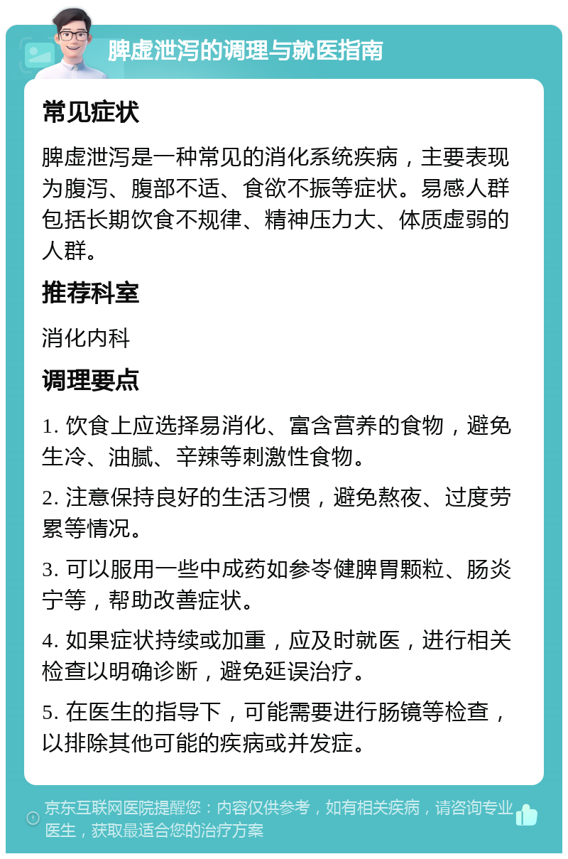 脾虚泄泻的调理与就医指南 常见症状 脾虚泄泻是一种常见的消化系统疾病，主要表现为腹泻、腹部不适、食欲不振等症状。易感人群包括长期饮食不规律、精神压力大、体质虚弱的人群。 推荐科室 消化内科 调理要点 1. 饮食上应选择易消化、富含营养的食物，避免生冷、油腻、辛辣等刺激性食物。 2. 注意保持良好的生活习惯，避免熬夜、过度劳累等情况。 3. 可以服用一些中成药如参岺健脾胃颗粒、肠炎宁等，帮助改善症状。 4. 如果症状持续或加重，应及时就医，进行相关检查以明确诊断，避免延误治疗。 5. 在医生的指导下，可能需要进行肠镜等检查，以排除其他可能的疾病或并发症。