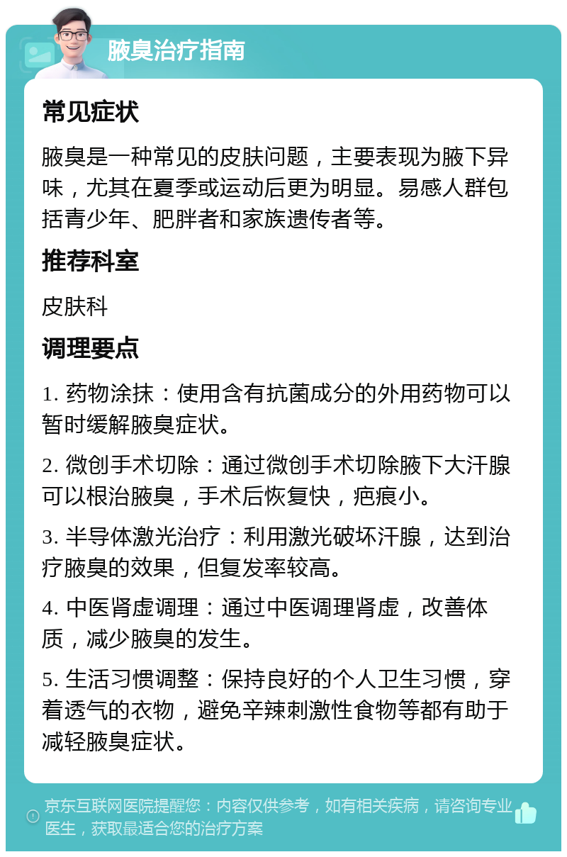 腋臭治疗指南 常见症状 腋臭是一种常见的皮肤问题，主要表现为腋下异味，尤其在夏季或运动后更为明显。易感人群包括青少年、肥胖者和家族遗传者等。 推荐科室 皮肤科 调理要点 1. 药物涂抹：使用含有抗菌成分的外用药物可以暂时缓解腋臭症状。 2. 微创手术切除：通过微创手术切除腋下大汗腺可以根治腋臭，手术后恢复快，疤痕小。 3. 半导体激光治疗：利用激光破坏汗腺，达到治疗腋臭的效果，但复发率较高。 4. 中医肾虚调理：通过中医调理肾虚，改善体质，减少腋臭的发生。 5. 生活习惯调整：保持良好的个人卫生习惯，穿着透气的衣物，避免辛辣刺激性食物等都有助于减轻腋臭症状。