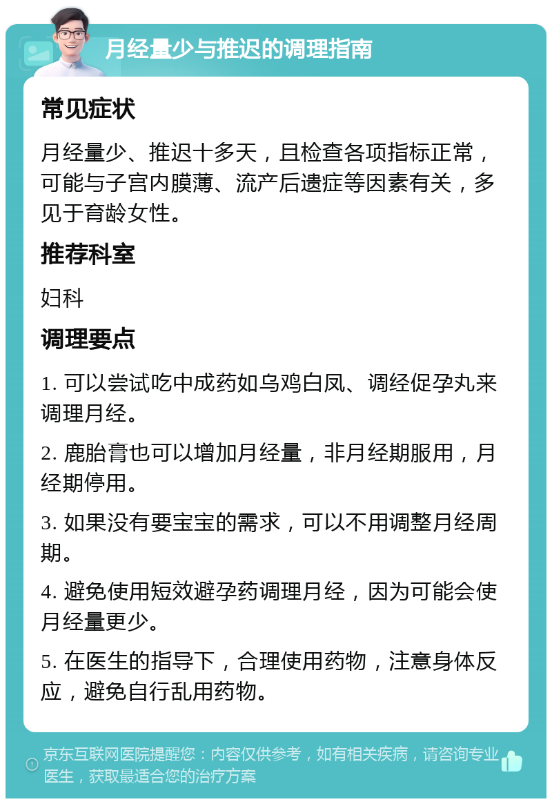 月经量少与推迟的调理指南 常见症状 月经量少、推迟十多天，且检查各项指标正常，可能与子宫内膜薄、流产后遗症等因素有关，多见于育龄女性。 推荐科室 妇科 调理要点 1. 可以尝试吃中成药如乌鸡白凤、调经促孕丸来调理月经。 2. 鹿胎膏也可以增加月经量，非月经期服用，月经期停用。 3. 如果没有要宝宝的需求，可以不用调整月经周期。 4. 避免使用短效避孕药调理月经，因为可能会使月经量更少。 5. 在医生的指导下，合理使用药物，注意身体反应，避免自行乱用药物。