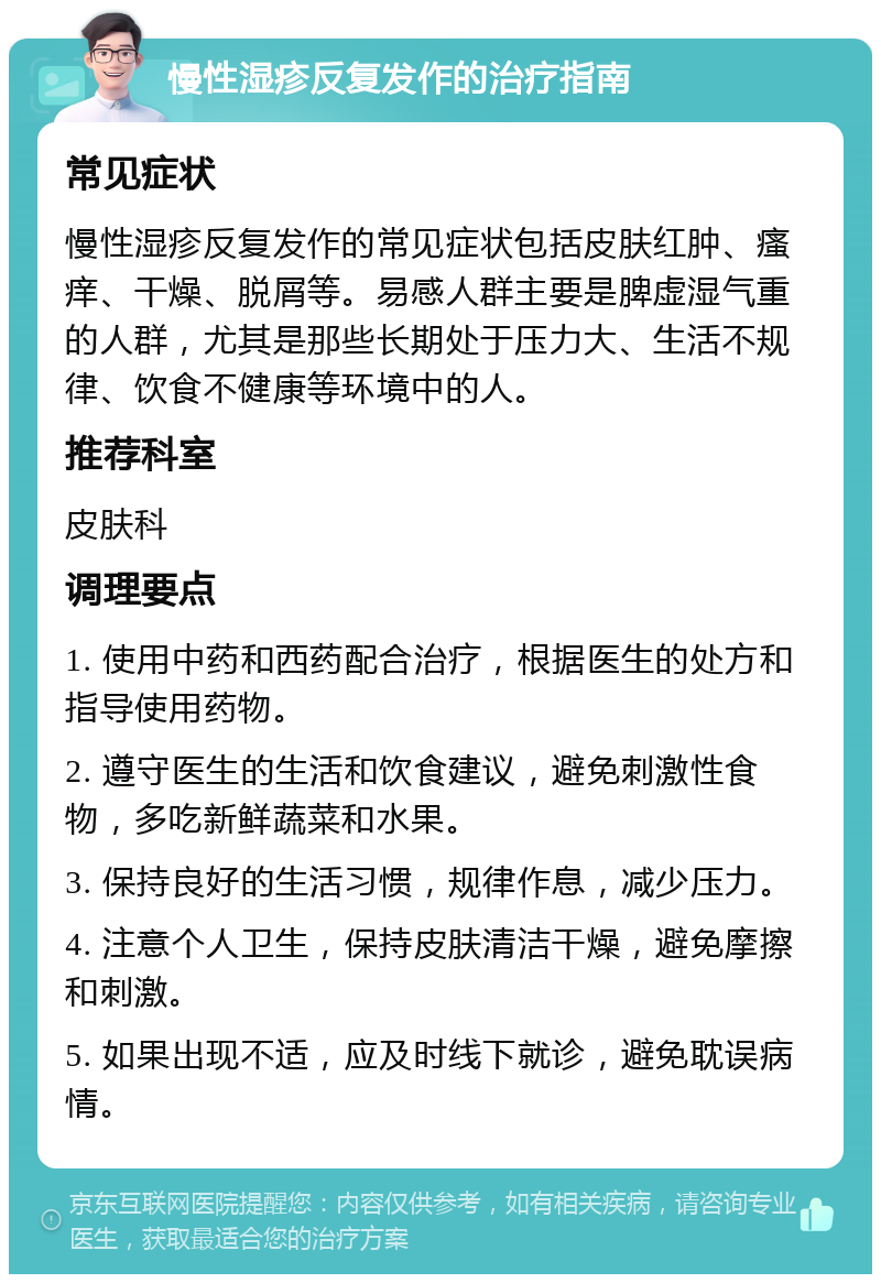 慢性湿疹反复发作的治疗指南 常见症状 慢性湿疹反复发作的常见症状包括皮肤红肿、瘙痒、干燥、脱屑等。易感人群主要是脾虚湿气重的人群，尤其是那些长期处于压力大、生活不规律、饮食不健康等环境中的人。 推荐科室 皮肤科 调理要点 1. 使用中药和西药配合治疗，根据医生的处方和指导使用药物。 2. 遵守医生的生活和饮食建议，避免刺激性食物，多吃新鲜蔬菜和水果。 3. 保持良好的生活习惯，规律作息，减少压力。 4. 注意个人卫生，保持皮肤清洁干燥，避免摩擦和刺激。 5. 如果出现不适，应及时线下就诊，避免耽误病情。