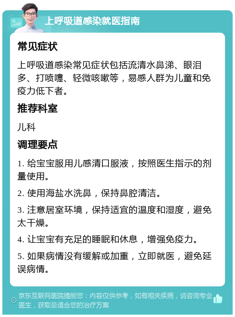 上呼吸道感染就医指南 常见症状 上呼吸道感染常见症状包括流清水鼻涕、眼泪多、打喷嚏、轻微咳嗽等，易感人群为儿童和免疫力低下者。 推荐科室 儿科 调理要点 1. 给宝宝服用儿感清口服液，按照医生指示的剂量使用。 2. 使用海盐水洗鼻，保持鼻腔清洁。 3. 注意居室环境，保持适宜的温度和湿度，避免太干燥。 4. 让宝宝有充足的睡眠和休息，增强免疫力。 5. 如果病情没有缓解或加重，立即就医，避免延误病情。