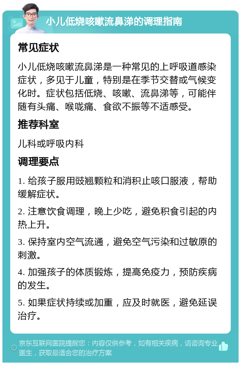 小儿低烧咳嗽流鼻涕的调理指南 常见症状 小儿低烧咳嗽流鼻涕是一种常见的上呼吸道感染症状，多见于儿童，特别是在季节交替或气候变化时。症状包括低烧、咳嗽、流鼻涕等，可能伴随有头痛、喉咙痛、食欲不振等不适感受。 推荐科室 儿科或呼吸内科 调理要点 1. 给孩子服用豉翘颗粒和消积止咳口服液，帮助缓解症状。 2. 注意饮食调理，晚上少吃，避免积食引起的内热上升。 3. 保持室内空气流通，避免空气污染和过敏原的刺激。 4. 加强孩子的体质锻炼，提高免疫力，预防疾病的发生。 5. 如果症状持续或加重，应及时就医，避免延误治疗。