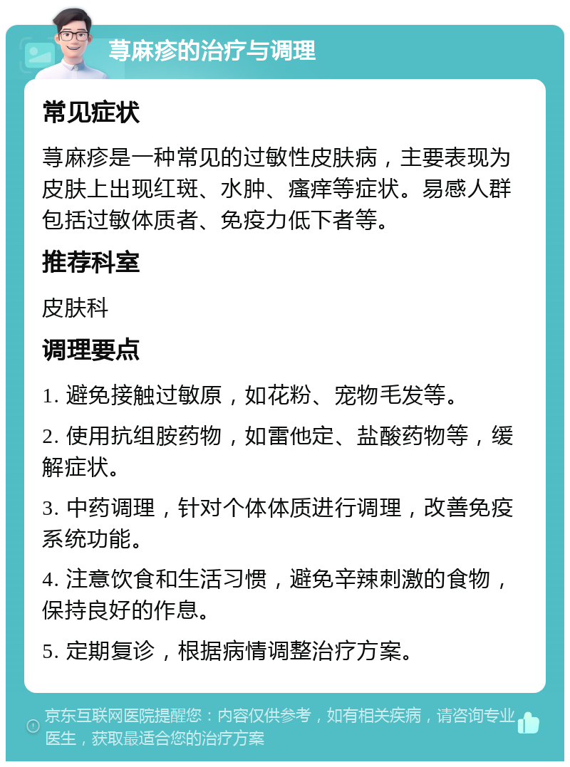 荨麻疹的治疗与调理 常见症状 荨麻疹是一种常见的过敏性皮肤病，主要表现为皮肤上出现红斑、水肿、瘙痒等症状。易感人群包括过敏体质者、免疫力低下者等。 推荐科室 皮肤科 调理要点 1. 避免接触过敏原，如花粉、宠物毛发等。 2. 使用抗组胺药物，如雷他定、盐酸药物等，缓解症状。 3. 中药调理，针对个体体质进行调理，改善免疫系统功能。 4. 注意饮食和生活习惯，避免辛辣刺激的食物，保持良好的作息。 5. 定期复诊，根据病情调整治疗方案。