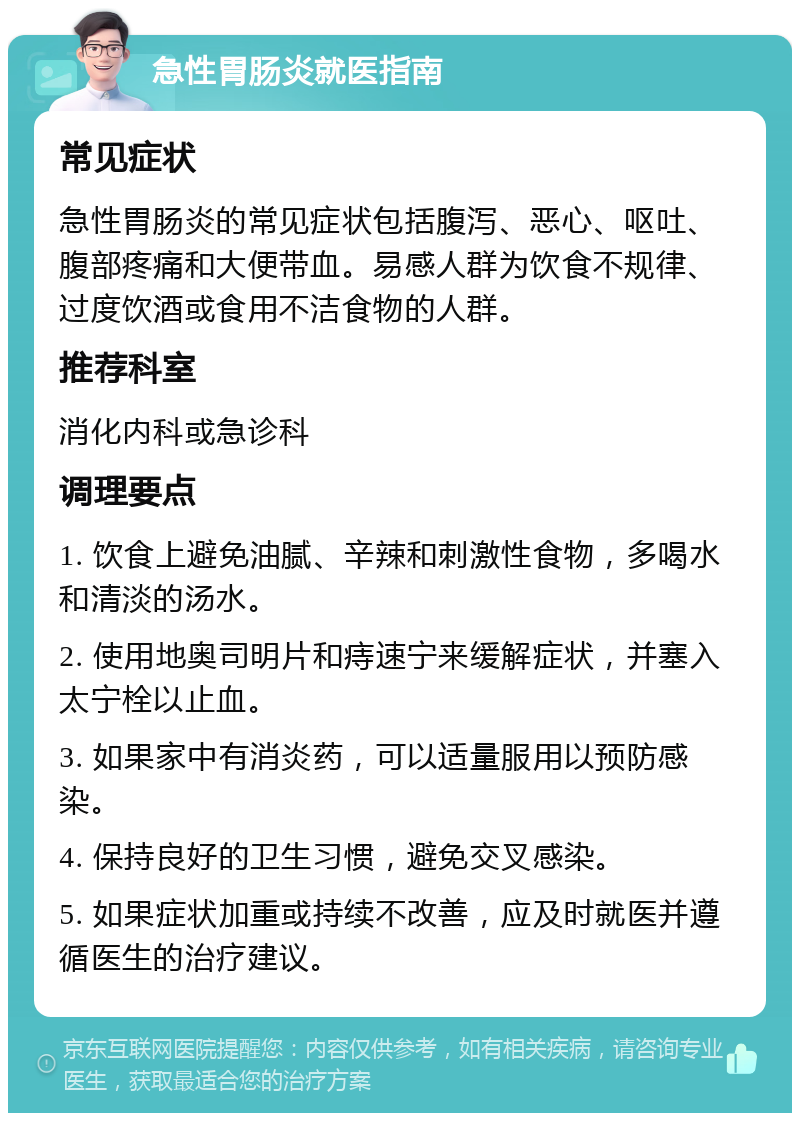 急性胃肠炎就医指南 常见症状 急性胃肠炎的常见症状包括腹泻、恶心、呕吐、腹部疼痛和大便带血。易感人群为饮食不规律、过度饮酒或食用不洁食物的人群。 推荐科室 消化内科或急诊科 调理要点 1. 饮食上避免油腻、辛辣和刺激性食物，多喝水和清淡的汤水。 2. 使用地奥司明片和痔速宁来缓解症状，并塞入太宁栓以止血。 3. 如果家中有消炎药，可以适量服用以预防感染。 4. 保持良好的卫生习惯，避免交叉感染。 5. 如果症状加重或持续不改善，应及时就医并遵循医生的治疗建议。