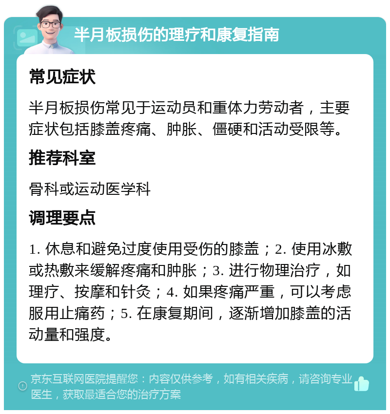 半月板损伤的理疗和康复指南 常见症状 半月板损伤常见于运动员和重体力劳动者，主要症状包括膝盖疼痛、肿胀、僵硬和活动受限等。 推荐科室 骨科或运动医学科 调理要点 1. 休息和避免过度使用受伤的膝盖；2. 使用冰敷或热敷来缓解疼痛和肿胀；3. 进行物理治疗，如理疗、按摩和针灸；4. 如果疼痛严重，可以考虑服用止痛药；5. 在康复期间，逐渐增加膝盖的活动量和强度。