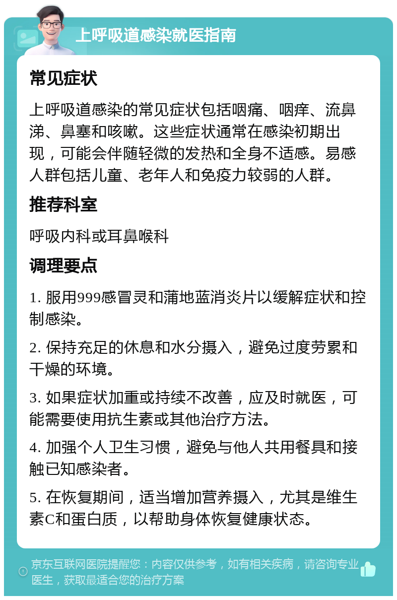 上呼吸道感染就医指南 常见症状 上呼吸道感染的常见症状包括咽痛、咽痒、流鼻涕、鼻塞和咳嗽。这些症状通常在感染初期出现，可能会伴随轻微的发热和全身不适感。易感人群包括儿童、老年人和免疫力较弱的人群。 推荐科室 呼吸内科或耳鼻喉科 调理要点 1. 服用999感冒灵和蒲地蓝消炎片以缓解症状和控制感染。 2. 保持充足的休息和水分摄入，避免过度劳累和干燥的环境。 3. 如果症状加重或持续不改善，应及时就医，可能需要使用抗生素或其他治疗方法。 4. 加强个人卫生习惯，避免与他人共用餐具和接触已知感染者。 5. 在恢复期间，适当增加营养摄入，尤其是维生素C和蛋白质，以帮助身体恢复健康状态。