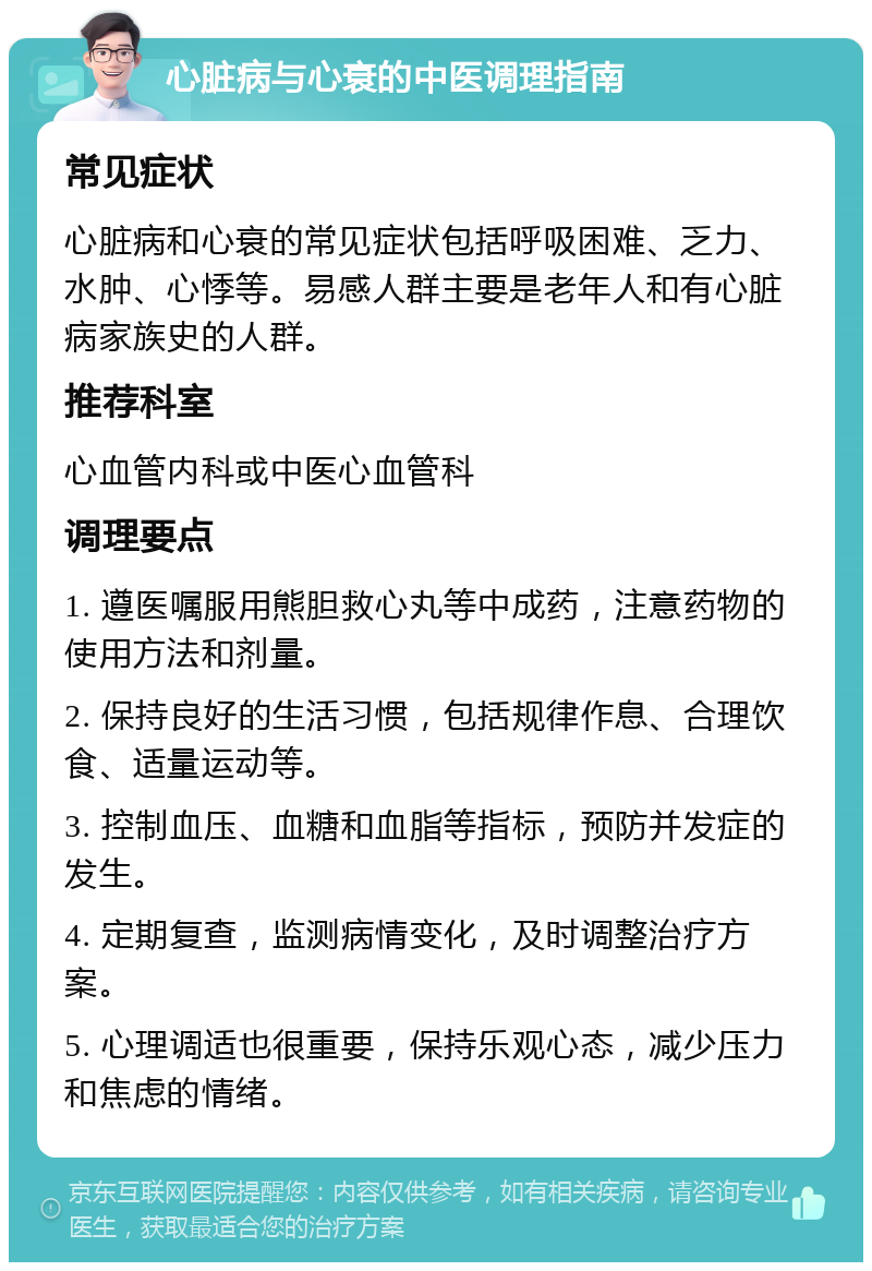 心脏病与心衰的中医调理指南 常见症状 心脏病和心衰的常见症状包括呼吸困难、乏力、水肿、心悸等。易感人群主要是老年人和有心脏病家族史的人群。 推荐科室 心血管内科或中医心血管科 调理要点 1. 遵医嘱服用熊胆救心丸等中成药，注意药物的使用方法和剂量。 2. 保持良好的生活习惯，包括规律作息、合理饮食、适量运动等。 3. 控制血压、血糖和血脂等指标，预防并发症的发生。 4. 定期复查，监测病情变化，及时调整治疗方案。 5. 心理调适也很重要，保持乐观心态，减少压力和焦虑的情绪。