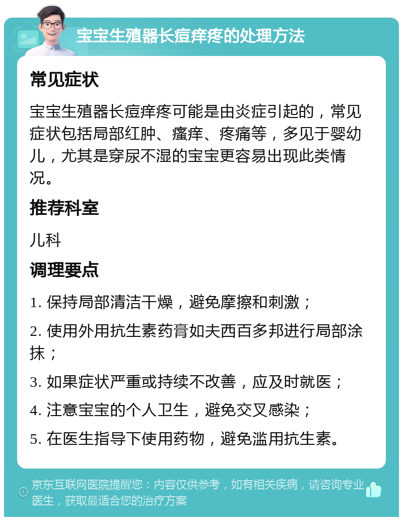 宝宝生殖器长痘痒疼的处理方法 常见症状 宝宝生殖器长痘痒疼可能是由炎症引起的，常见症状包括局部红肿、瘙痒、疼痛等，多见于婴幼儿，尤其是穿尿不湿的宝宝更容易出现此类情况。 推荐科室 儿科 调理要点 1. 保持局部清洁干燥，避免摩擦和刺激； 2. 使用外用抗生素药膏如夫西百多邦进行局部涂抹； 3. 如果症状严重或持续不改善，应及时就医； 4. 注意宝宝的个人卫生，避免交叉感染； 5. 在医生指导下使用药物，避免滥用抗生素。