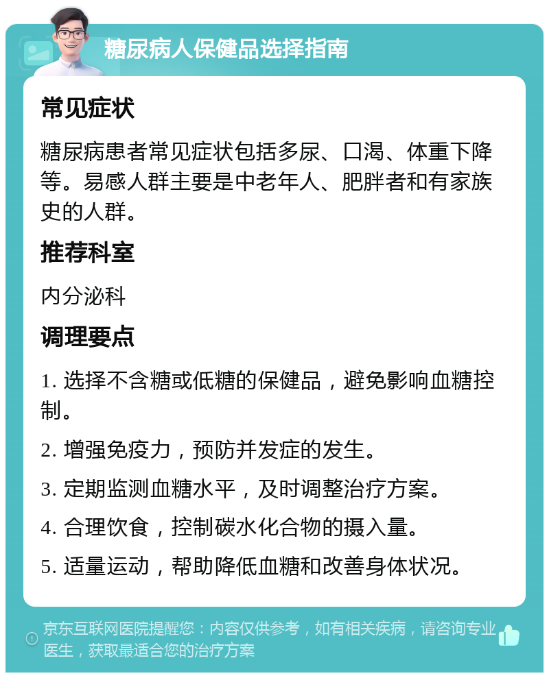 糖尿病人保健品选择指南 常见症状 糖尿病患者常见症状包括多尿、口渴、体重下降等。易感人群主要是中老年人、肥胖者和有家族史的人群。 推荐科室 内分泌科 调理要点 1. 选择不含糖或低糖的保健品，避免影响血糖控制。 2. 增强免疫力，预防并发症的发生。 3. 定期监测血糖水平，及时调整治疗方案。 4. 合理饮食，控制碳水化合物的摄入量。 5. 适量运动，帮助降低血糖和改善身体状况。