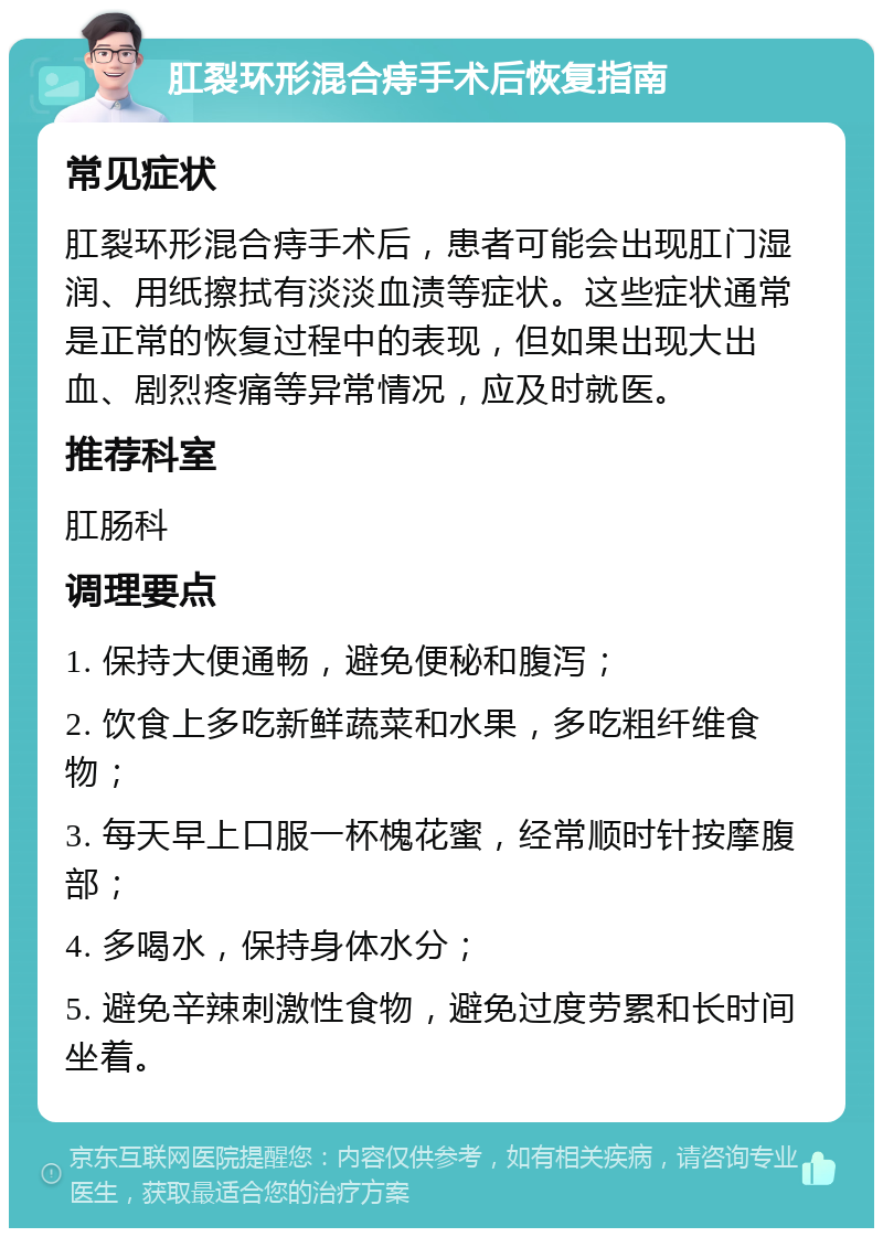 肛裂环形混合痔手术后恢复指南 常见症状 肛裂环形混合痔手术后，患者可能会出现肛门湿润、用纸擦拭有淡淡血渍等症状。这些症状通常是正常的恢复过程中的表现，但如果出现大出血、剧烈疼痛等异常情况，应及时就医。 推荐科室 肛肠科 调理要点 1. 保持大便通畅，避免便秘和腹泻； 2. 饮食上多吃新鲜蔬菜和水果，多吃粗纤维食物； 3. 每天早上口服一杯槐花蜜，经常顺时针按摩腹部； 4. 多喝水，保持身体水分； 5. 避免辛辣刺激性食物，避免过度劳累和长时间坐着。