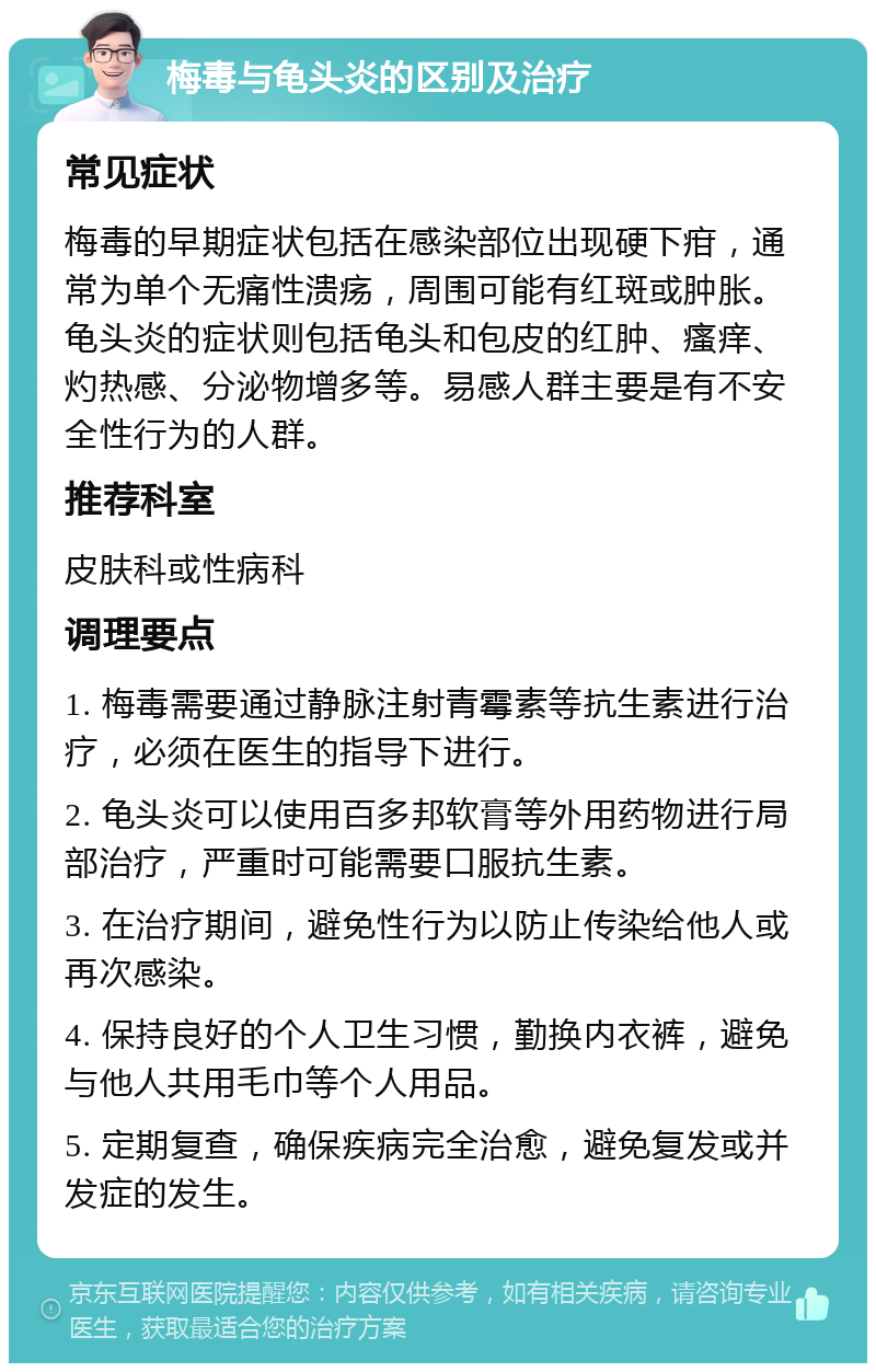 梅毒与龟头炎的区别及治疗 常见症状 梅毒的早期症状包括在感染部位出现硬下疳，通常为单个无痛性溃疡，周围可能有红斑或肿胀。龟头炎的症状则包括龟头和包皮的红肿、瘙痒、灼热感、分泌物增多等。易感人群主要是有不安全性行为的人群。 推荐科室 皮肤科或性病科 调理要点 1. 梅毒需要通过静脉注射青霉素等抗生素进行治疗，必须在医生的指导下进行。 2. 龟头炎可以使用百多邦软膏等外用药物进行局部治疗，严重时可能需要口服抗生素。 3. 在治疗期间，避免性行为以防止传染给他人或再次感染。 4. 保持良好的个人卫生习惯，勤换内衣裤，避免与他人共用毛巾等个人用品。 5. 定期复查，确保疾病完全治愈，避免复发或并发症的发生。