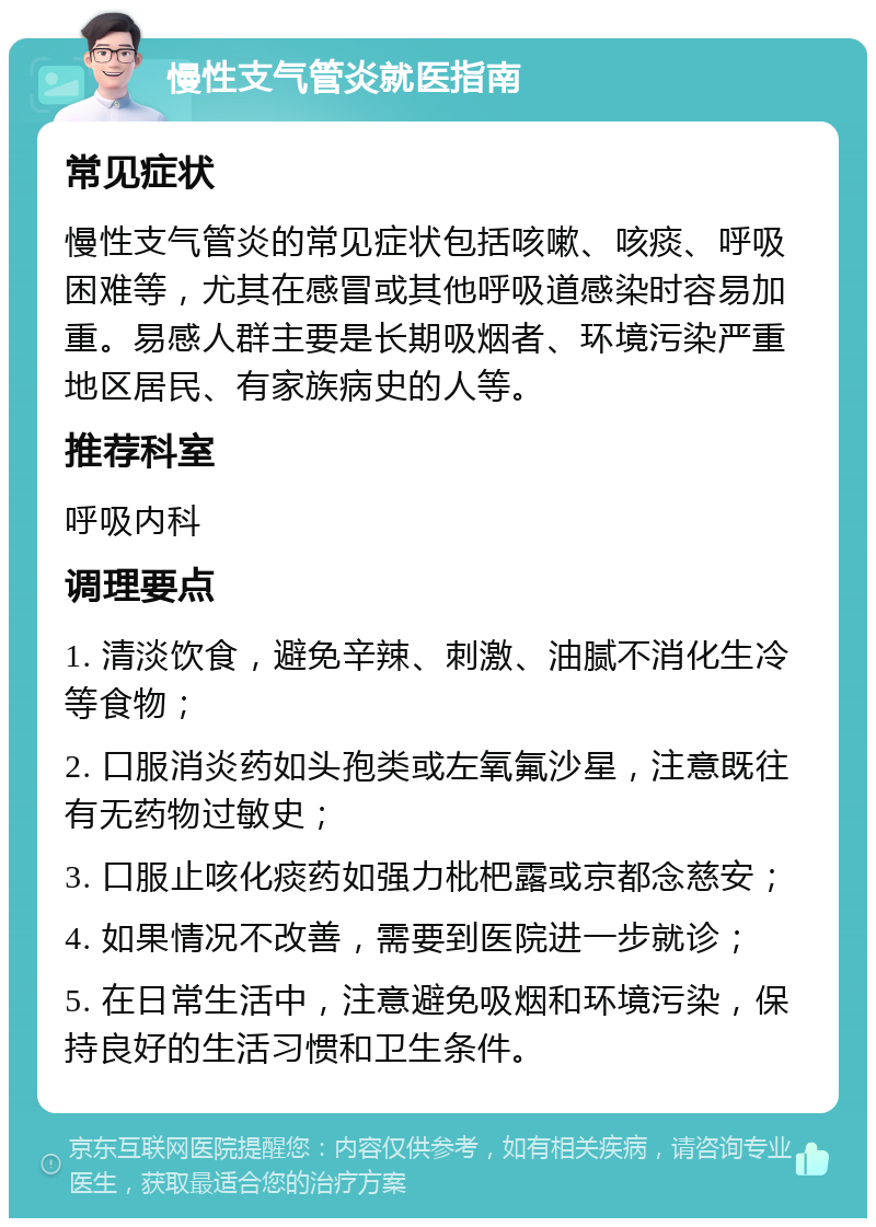 慢性支气管炎就医指南 常见症状 慢性支气管炎的常见症状包括咳嗽、咳痰、呼吸困难等，尤其在感冒或其他呼吸道感染时容易加重。易感人群主要是长期吸烟者、环境污染严重地区居民、有家族病史的人等。 推荐科室 呼吸内科 调理要点 1. 清淡饮食，避免辛辣、刺激、油腻不消化生冷等食物； 2. 口服消炎药如头孢类或左氧氟沙星，注意既往有无药物过敏史； 3. 口服止咳化痰药如强力枇杷露或京都念慈安； 4. 如果情况不改善，需要到医院进一步就诊； 5. 在日常生活中，注意避免吸烟和环境污染，保持良好的生活习惯和卫生条件。