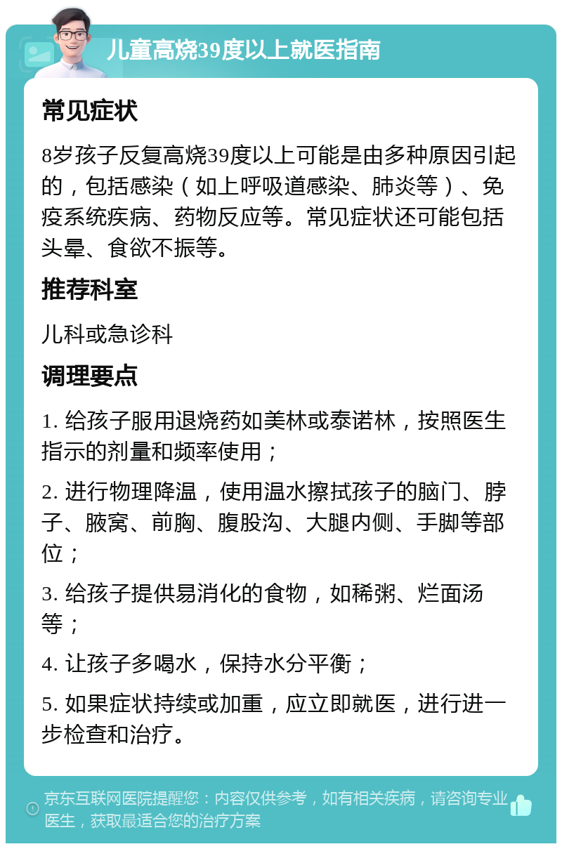 儿童高烧39度以上就医指南 常见症状 8岁孩子反复高烧39度以上可能是由多种原因引起的，包括感染（如上呼吸道感染、肺炎等）、免疫系统疾病、药物反应等。常见症状还可能包括头晕、食欲不振等。 推荐科室 儿科或急诊科 调理要点 1. 给孩子服用退烧药如美林或泰诺林，按照医生指示的剂量和频率使用； 2. 进行物理降温，使用温水擦拭孩子的脑门、脖子、腋窝、前胸、腹股沟、大腿内侧、手脚等部位； 3. 给孩子提供易消化的食物，如稀粥、烂面汤等； 4. 让孩子多喝水，保持水分平衡； 5. 如果症状持续或加重，应立即就医，进行进一步检查和治疗。