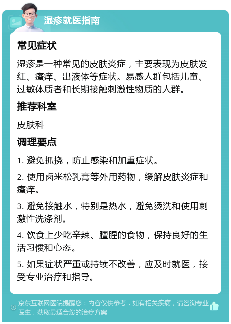 湿疹就医指南 常见症状 湿疹是一种常见的皮肤炎症，主要表现为皮肤发红、瘙痒、出液体等症状。易感人群包括儿童、过敏体质者和长期接触刺激性物质的人群。 推荐科室 皮肤科 调理要点 1. 避免抓挠，防止感染和加重症状。 2. 使用卤米松乳膏等外用药物，缓解皮肤炎症和瘙痒。 3. 避免接触水，特别是热水，避免烫洗和使用刺激性洗涤剂。 4. 饮食上少吃辛辣、膻腥的食物，保持良好的生活习惯和心态。 5. 如果症状严重或持续不改善，应及时就医，接受专业治疗和指导。