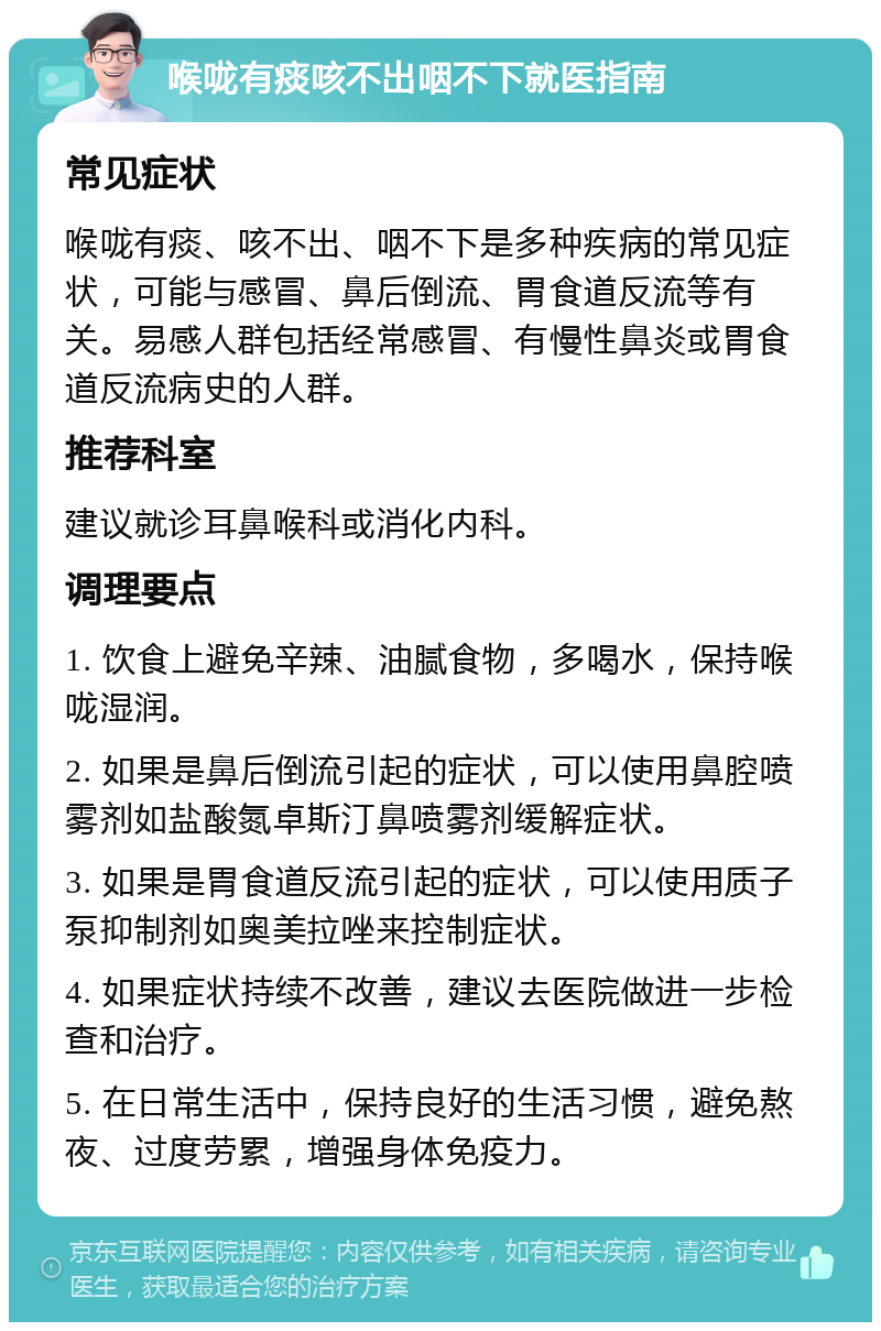 喉咙有痰咳不出咽不下就医指南 常见症状 喉咙有痰、咳不出、咽不下是多种疾病的常见症状，可能与感冒、鼻后倒流、胃食道反流等有关。易感人群包括经常感冒、有慢性鼻炎或胃食道反流病史的人群。 推荐科室 建议就诊耳鼻喉科或消化内科。 调理要点 1. 饮食上避免辛辣、油腻食物，多喝水，保持喉咙湿润。 2. 如果是鼻后倒流引起的症状，可以使用鼻腔喷雾剂如盐酸氮卓斯汀鼻喷雾剂缓解症状。 3. 如果是胃食道反流引起的症状，可以使用质子泵抑制剂如奥美拉唑来控制症状。 4. 如果症状持续不改善，建议去医院做进一步检查和治疗。 5. 在日常生活中，保持良好的生活习惯，避免熬夜、过度劳累，增强身体免疫力。