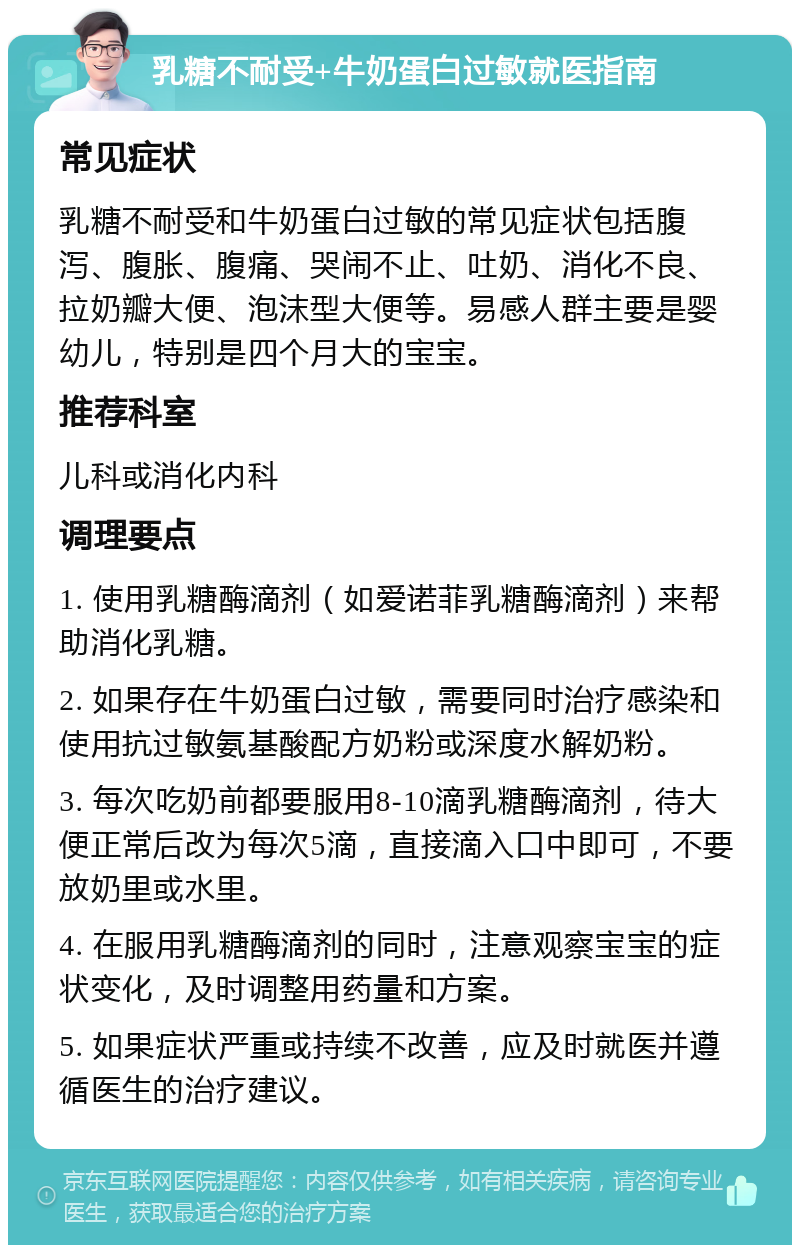 乳糖不耐受+牛奶蛋白过敏就医指南 常见症状 乳糖不耐受和牛奶蛋白过敏的常见症状包括腹泻、腹胀、腹痛、哭闹不止、吐奶、消化不良、拉奶瓣大便、泡沫型大便等。易感人群主要是婴幼儿，特别是四个月大的宝宝。 推荐科室 儿科或消化内科 调理要点 1. 使用乳糖酶滴剂（如爱诺菲乳糖酶滴剂）来帮助消化乳糖。 2. 如果存在牛奶蛋白过敏，需要同时治疗感染和使用抗过敏氨基酸配方奶粉或深度水解奶粉。 3. 每次吃奶前都要服用8-10滴乳糖酶滴剂，待大便正常后改为每次5滴，直接滴入口中即可，不要放奶里或水里。 4. 在服用乳糖酶滴剂的同时，注意观察宝宝的症状变化，及时调整用药量和方案。 5. 如果症状严重或持续不改善，应及时就医并遵循医生的治疗建议。