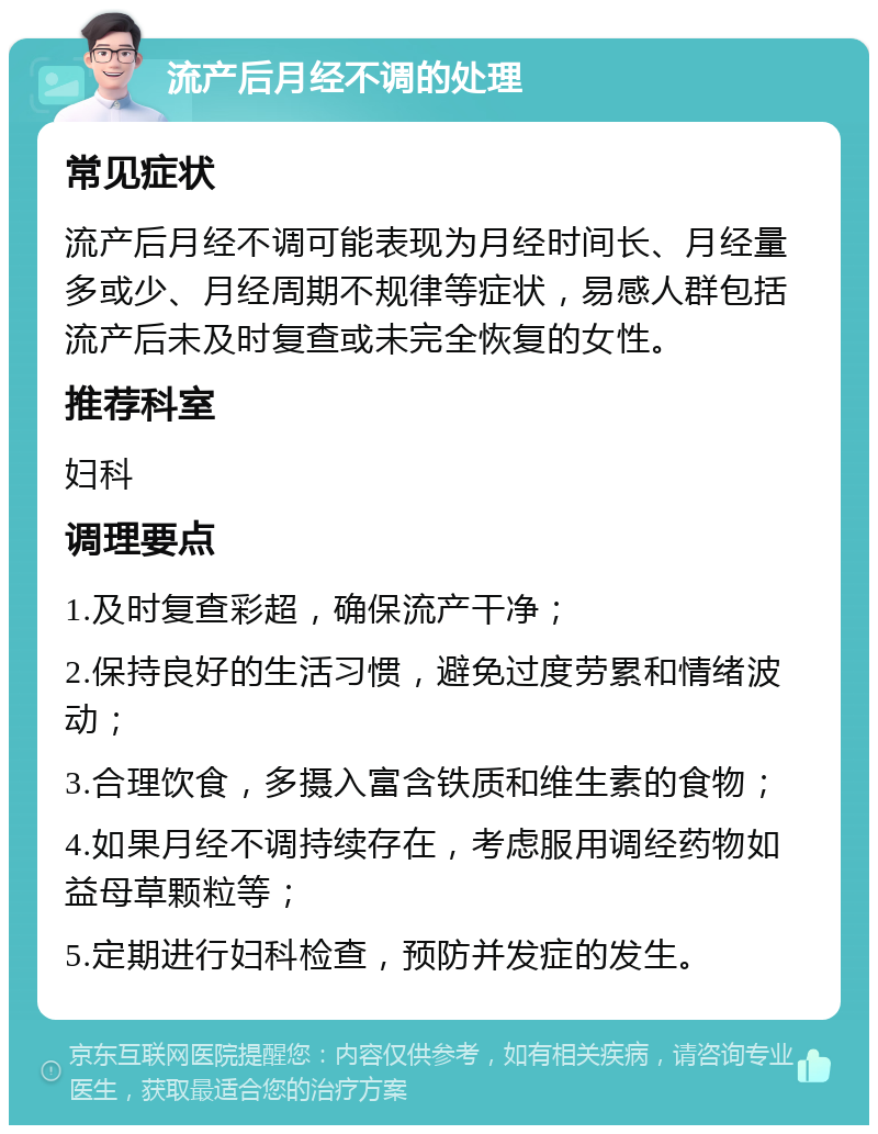 流产后月经不调的处理 常见症状 流产后月经不调可能表现为月经时间长、月经量多或少、月经周期不规律等症状，易感人群包括流产后未及时复查或未完全恢复的女性。 推荐科室 妇科 调理要点 1.及时复查彩超，确保流产干净； 2.保持良好的生活习惯，避免过度劳累和情绪波动； 3.合理饮食，多摄入富含铁质和维生素的食物； 4.如果月经不调持续存在，考虑服用调经药物如益母草颗粒等； 5.定期进行妇科检查，预防并发症的发生。