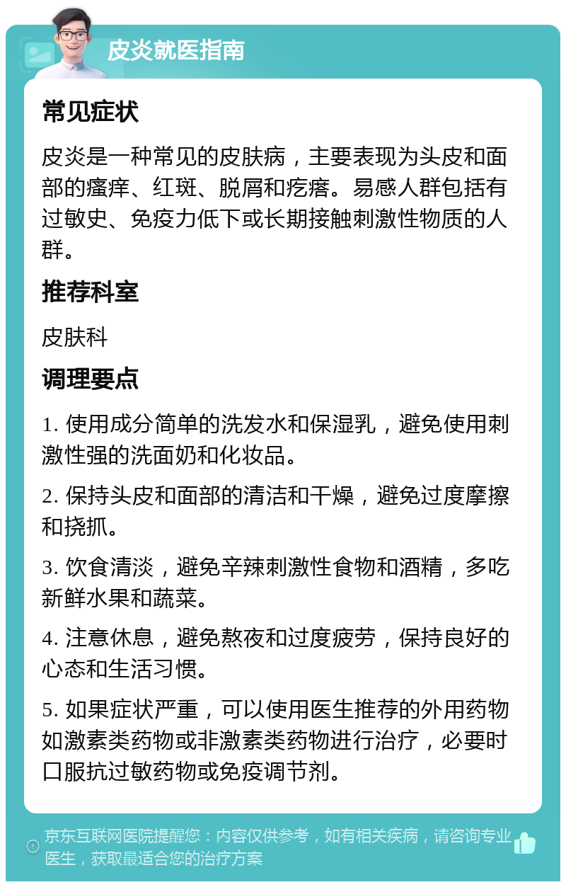 皮炎就医指南 常见症状 皮炎是一种常见的皮肤病，主要表现为头皮和面部的瘙痒、红斑、脱屑和疙瘩。易感人群包括有过敏史、免疫力低下或长期接触刺激性物质的人群。 推荐科室 皮肤科 调理要点 1. 使用成分简单的洗发水和保湿乳，避免使用刺激性强的洗面奶和化妆品。 2. 保持头皮和面部的清洁和干燥，避免过度摩擦和挠抓。 3. 饮食清淡，避免辛辣刺激性食物和酒精，多吃新鲜水果和蔬菜。 4. 注意休息，避免熬夜和过度疲劳，保持良好的心态和生活习惯。 5. 如果症状严重，可以使用医生推荐的外用药物如激素类药物或非激素类药物进行治疗，必要时口服抗过敏药物或免疫调节剂。