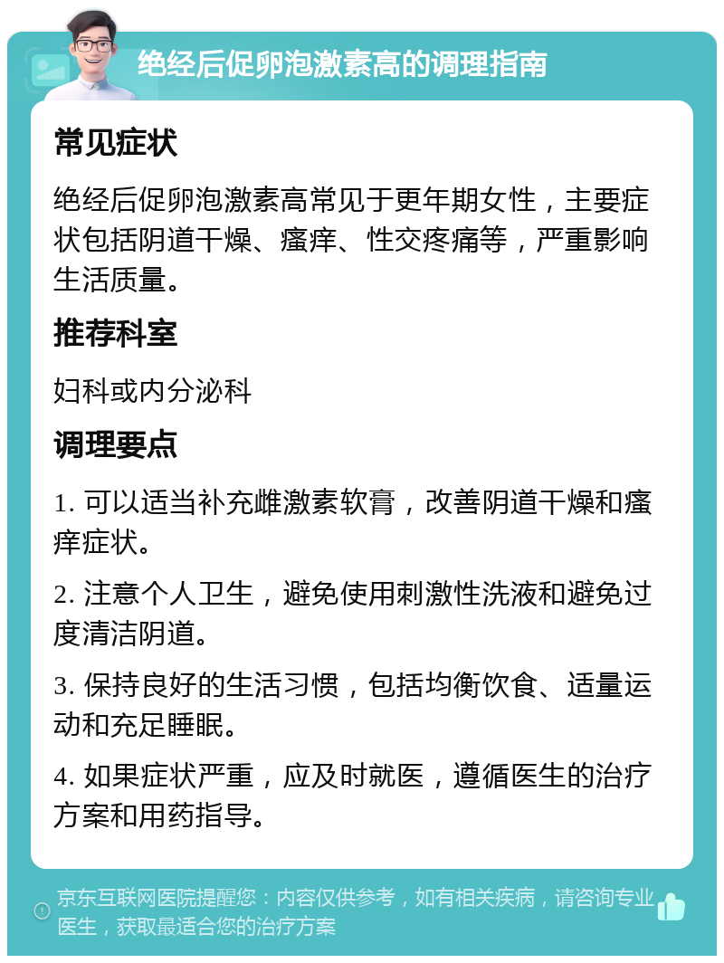 绝经后促卵泡激素高的调理指南 常见症状 绝经后促卵泡激素高常见于更年期女性，主要症状包括阴道干燥、瘙痒、性交疼痛等，严重影响生活质量。 推荐科室 妇科或内分泌科 调理要点 1. 可以适当补充雌激素软膏，改善阴道干燥和瘙痒症状。 2. 注意个人卫生，避免使用刺激性洗液和避免过度清洁阴道。 3. 保持良好的生活习惯，包括均衡饮食、适量运动和充足睡眠。 4. 如果症状严重，应及时就医，遵循医生的治疗方案和用药指导。