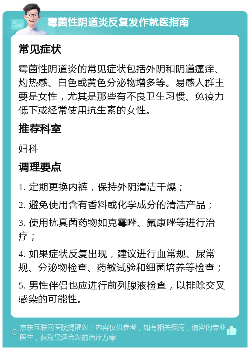 霉菌性阴道炎反复发作就医指南 常见症状 霉菌性阴道炎的常见症状包括外阴和阴道瘙痒、灼热感、白色或黄色分泌物增多等。易感人群主要是女性，尤其是那些有不良卫生习惯、免疫力低下或经常使用抗生素的女性。 推荐科室 妇科 调理要点 1. 定期更换内裤，保持外阴清洁干燥； 2. 避免使用含有香料或化学成分的清洁产品； 3. 使用抗真菌药物如克霉唑、氟康唑等进行治疗； 4. 如果症状反复出现，建议进行血常规、尿常规、分泌物检查、药敏试验和细菌培养等检查； 5. 男性伴侣也应进行前列腺液检查，以排除交叉感染的可能性。