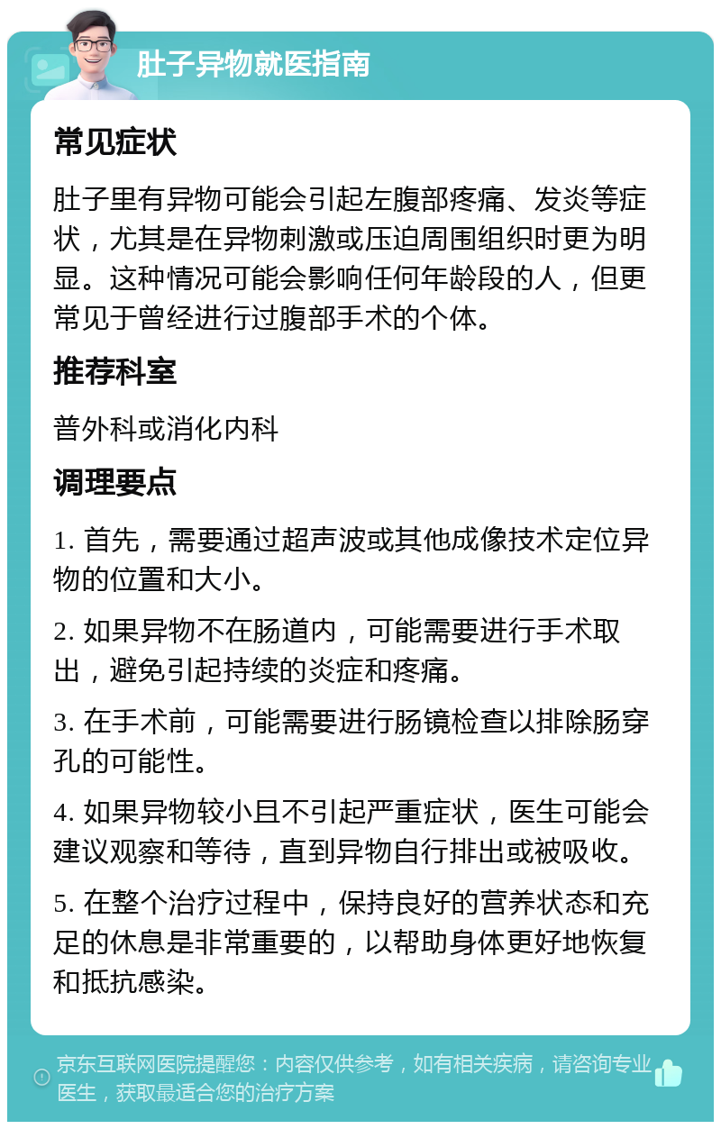 肚子异物就医指南 常见症状 肚子里有异物可能会引起左腹部疼痛、发炎等症状，尤其是在异物刺激或压迫周围组织时更为明显。这种情况可能会影响任何年龄段的人，但更常见于曾经进行过腹部手术的个体。 推荐科室 普外科或消化内科 调理要点 1. 首先，需要通过超声波或其他成像技术定位异物的位置和大小。 2. 如果异物不在肠道内，可能需要进行手术取出，避免引起持续的炎症和疼痛。 3. 在手术前，可能需要进行肠镜检查以排除肠穿孔的可能性。 4. 如果异物较小且不引起严重症状，医生可能会建议观察和等待，直到异物自行排出或被吸收。 5. 在整个治疗过程中，保持良好的营养状态和充足的休息是非常重要的，以帮助身体更好地恢复和抵抗感染。