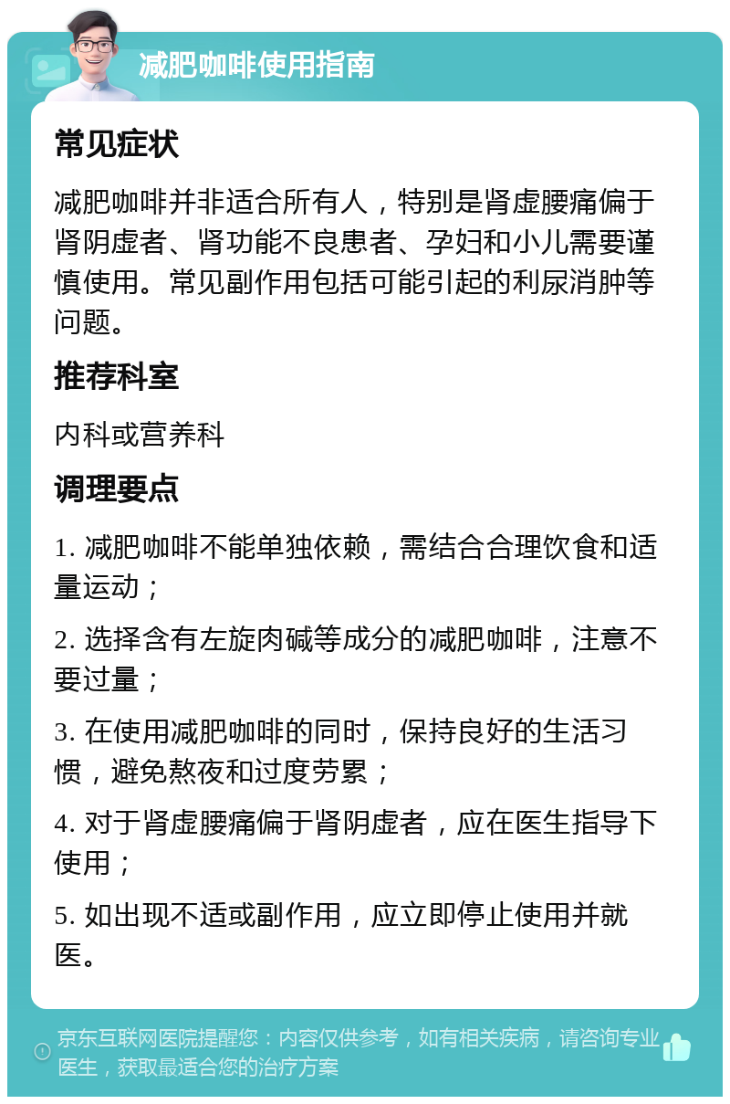 减肥咖啡使用指南 常见症状 减肥咖啡并非适合所有人，特别是肾虚腰痛偏于肾阴虚者、肾功能不良患者、孕妇和小儿需要谨慎使用。常见副作用包括可能引起的利尿消肿等问题。 推荐科室 内科或营养科 调理要点 1. 减肥咖啡不能单独依赖，需结合合理饮食和适量运动； 2. 选择含有左旋肉碱等成分的减肥咖啡，注意不要过量； 3. 在使用减肥咖啡的同时，保持良好的生活习惯，避免熬夜和过度劳累； 4. 对于肾虚腰痛偏于肾阴虚者，应在医生指导下使用； 5. 如出现不适或副作用，应立即停止使用并就医。