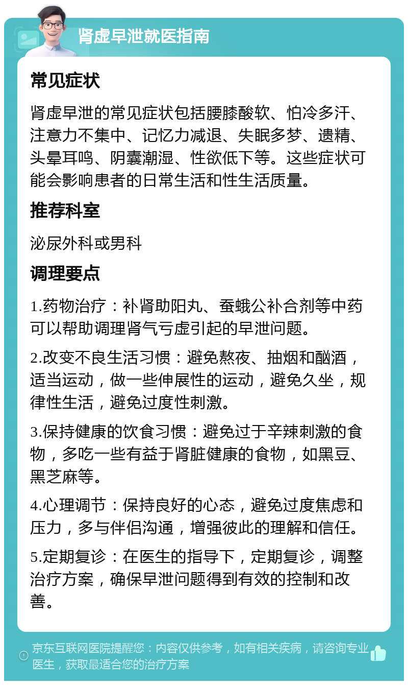 肾虚早泄就医指南 常见症状 肾虚早泄的常见症状包括腰膝酸软、怕冷多汗、注意力不集中、记忆力减退、失眠多梦、遗精、头晕耳鸣、阴囊潮湿、性欲低下等。这些症状可能会影响患者的日常生活和性生活质量。 推荐科室 泌尿外科或男科 调理要点 1.药物治疗：补肾助阳丸、蚕蛾公补合剂等中药可以帮助调理肾气亏虚引起的早泄问题。 2.改变不良生活习惯：避免熬夜、抽烟和酗酒，适当运动，做一些伸展性的运动，避免久坐，规律性生活，避免过度性刺激。 3.保持健康的饮食习惯：避免过于辛辣刺激的食物，多吃一些有益于肾脏健康的食物，如黑豆、黑芝麻等。 4.心理调节：保持良好的心态，避免过度焦虑和压力，多与伴侣沟通，增强彼此的理解和信任。 5.定期复诊：在医生的指导下，定期复诊，调整治疗方案，确保早泄问题得到有效的控制和改善。