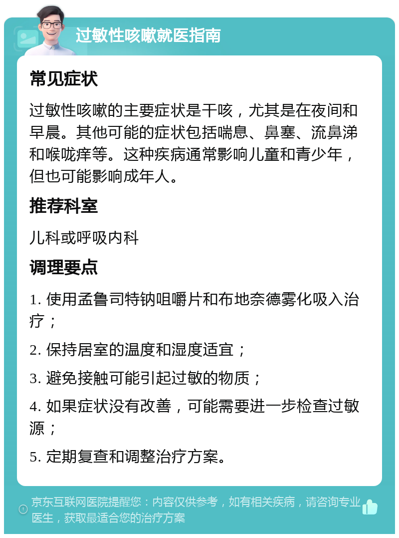 过敏性咳嗽就医指南 常见症状 过敏性咳嗽的主要症状是干咳，尤其是在夜间和早晨。其他可能的症状包括喘息、鼻塞、流鼻涕和喉咙痒等。这种疾病通常影响儿童和青少年，但也可能影响成年人。 推荐科室 儿科或呼吸内科 调理要点 1. 使用孟鲁司特钠咀嚼片和布地奈德雾化吸入治疗； 2. 保持居室的温度和湿度适宜； 3. 避免接触可能引起过敏的物质； 4. 如果症状没有改善，可能需要进一步检查过敏源； 5. 定期复查和调整治疗方案。