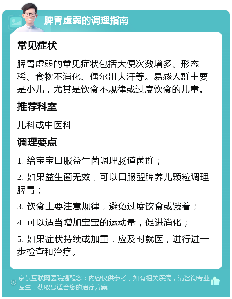 脾胃虚弱的调理指南 常见症状 脾胃虚弱的常见症状包括大便次数增多、形态稀、食物不消化、偶尔出大汗等。易感人群主要是小儿，尤其是饮食不规律或过度饮食的儿童。 推荐科室 儿科或中医科 调理要点 1. 给宝宝口服益生菌调理肠道菌群； 2. 如果益生菌无效，可以口服醒脾养儿颗粒调理脾胃； 3. 饮食上要注意规律，避免过度饮食或饿着； 4. 可以适当增加宝宝的运动量，促进消化； 5. 如果症状持续或加重，应及时就医，进行进一步检查和治疗。