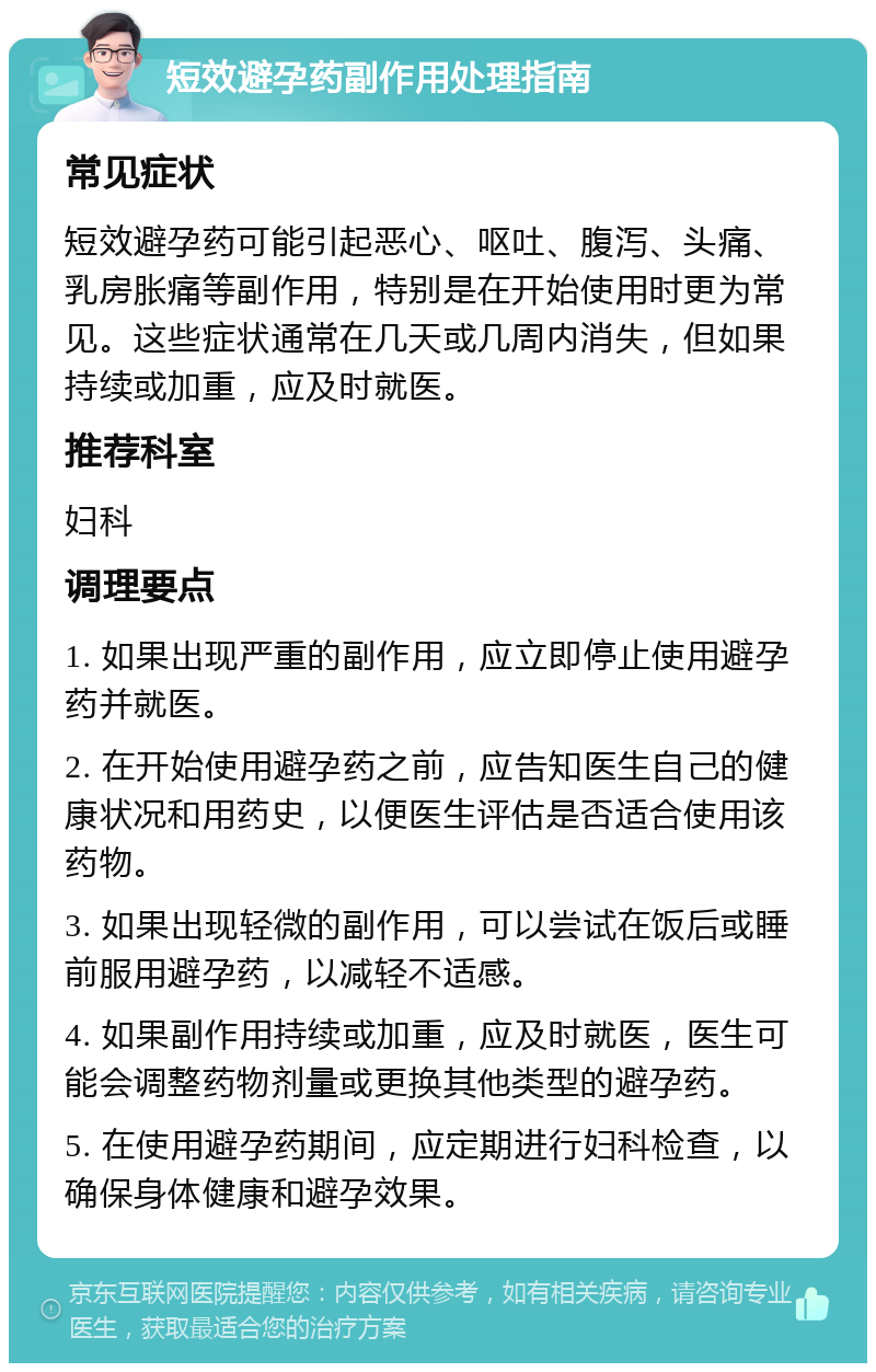 短效避孕药副作用处理指南 常见症状 短效避孕药可能引起恶心、呕吐、腹泻、头痛、乳房胀痛等副作用，特别是在开始使用时更为常见。这些症状通常在几天或几周内消失，但如果持续或加重，应及时就医。 推荐科室 妇科 调理要点 1. 如果出现严重的副作用，应立即停止使用避孕药并就医。 2. 在开始使用避孕药之前，应告知医生自己的健康状况和用药史，以便医生评估是否适合使用该药物。 3. 如果出现轻微的副作用，可以尝试在饭后或睡前服用避孕药，以减轻不适感。 4. 如果副作用持续或加重，应及时就医，医生可能会调整药物剂量或更换其他类型的避孕药。 5. 在使用避孕药期间，应定期进行妇科检查，以确保身体健康和避孕效果。