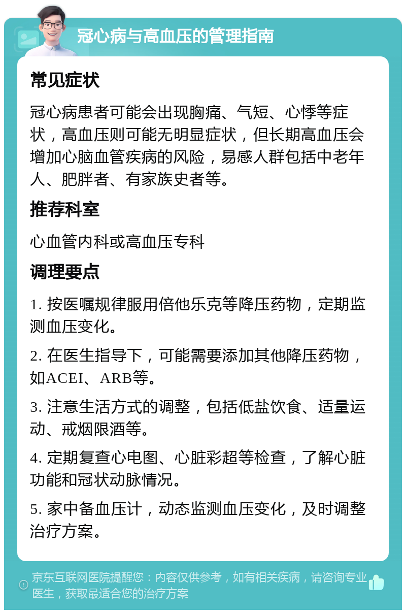 冠心病与高血压的管理指南 常见症状 冠心病患者可能会出现胸痛、气短、心悸等症状，高血压则可能无明显症状，但长期高血压会增加心脑血管疾病的风险，易感人群包括中老年人、肥胖者、有家族史者等。 推荐科室 心血管内科或高血压专科 调理要点 1. 按医嘱规律服用倍他乐克等降压药物，定期监测血压变化。 2. 在医生指导下，可能需要添加其他降压药物，如ACEI、ARB等。 3. 注意生活方式的调整，包括低盐饮食、适量运动、戒烟限酒等。 4. 定期复查心电图、心脏彩超等检查，了解心脏功能和冠状动脉情况。 5. 家中备血压计，动态监测血压变化，及时调整治疗方案。