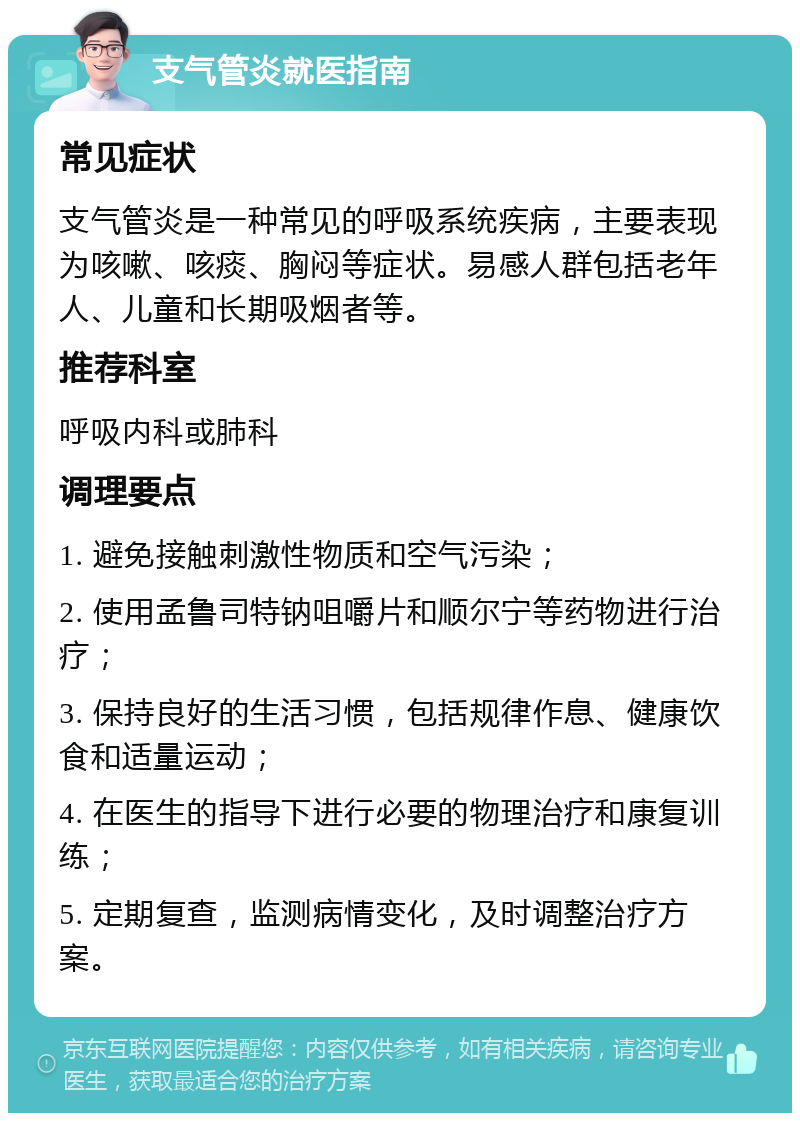 支气管炎就医指南 常见症状 支气管炎是一种常见的呼吸系统疾病，主要表现为咳嗽、咳痰、胸闷等症状。易感人群包括老年人、儿童和长期吸烟者等。 推荐科室 呼吸内科或肺科 调理要点 1. 避免接触刺激性物质和空气污染； 2. 使用孟鲁司特钠咀嚼片和顺尔宁等药物进行治疗； 3. 保持良好的生活习惯，包括规律作息、健康饮食和适量运动； 4. 在医生的指导下进行必要的物理治疗和康复训练； 5. 定期复查，监测病情变化，及时调整治疗方案。