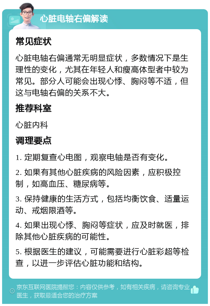 心脏电轴右偏解读 常见症状 心脏电轴右偏通常无明显症状，多数情况下是生理性的变化，尤其在年轻人和瘦高体型者中较为常见。部分人可能会出现心悸、胸闷等不适，但这与电轴右偏的关系不大。 推荐科室 心脏内科 调理要点 1. 定期复查心电图，观察电轴是否有变化。 2. 如果有其他心脏疾病的风险因素，应积极控制，如高血压、糖尿病等。 3. 保持健康的生活方式，包括均衡饮食、适量运动、戒烟限酒等。 4. 如果出现心悸、胸闷等症状，应及时就医，排除其他心脏疾病的可能性。 5. 根据医生的建议，可能需要进行心脏彩超等检查，以进一步评估心脏功能和结构。