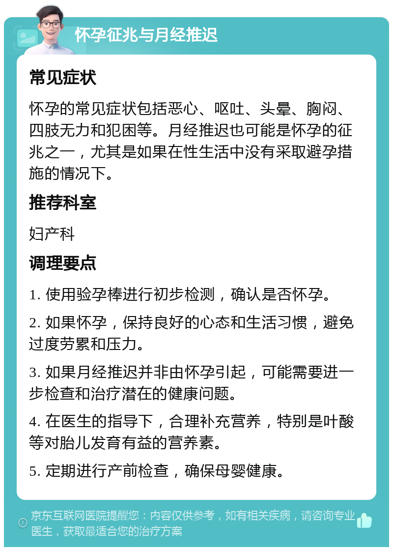 怀孕征兆与月经推迟 常见症状 怀孕的常见症状包括恶心、呕吐、头晕、胸闷、四肢无力和犯困等。月经推迟也可能是怀孕的征兆之一，尤其是如果在性生活中没有采取避孕措施的情况下。 推荐科室 妇产科 调理要点 1. 使用验孕棒进行初步检测，确认是否怀孕。 2. 如果怀孕，保持良好的心态和生活习惯，避免过度劳累和压力。 3. 如果月经推迟并非由怀孕引起，可能需要进一步检查和治疗潜在的健康问题。 4. 在医生的指导下，合理补充营养，特别是叶酸等对胎儿发育有益的营养素。 5. 定期进行产前检查，确保母婴健康。