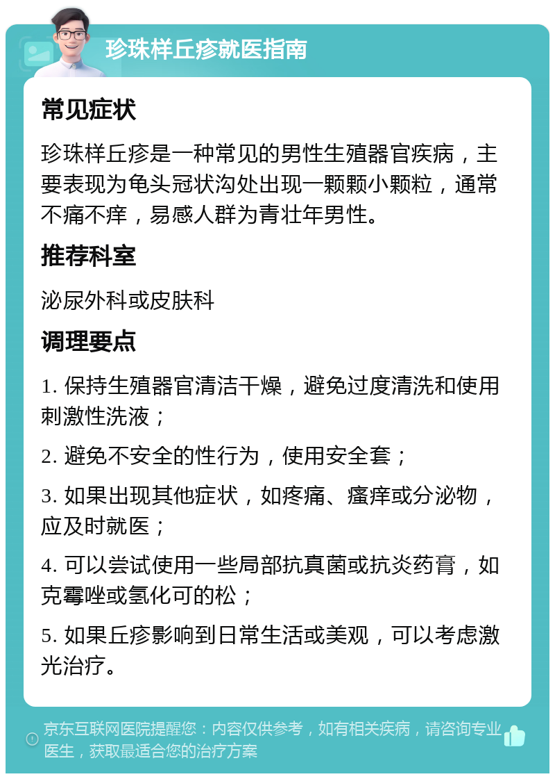 珍珠样丘疹就医指南 常见症状 珍珠样丘疹是一种常见的男性生殖器官疾病，主要表现为龟头冠状沟处出现一颗颗小颗粒，通常不痛不痒，易感人群为青壮年男性。 推荐科室 泌尿外科或皮肤科 调理要点 1. 保持生殖器官清洁干燥，避免过度清洗和使用刺激性洗液； 2. 避免不安全的性行为，使用安全套； 3. 如果出现其他症状，如疼痛、瘙痒或分泌物，应及时就医； 4. 可以尝试使用一些局部抗真菌或抗炎药膏，如克霉唑或氢化可的松； 5. 如果丘疹影响到日常生活或美观，可以考虑激光治疗。