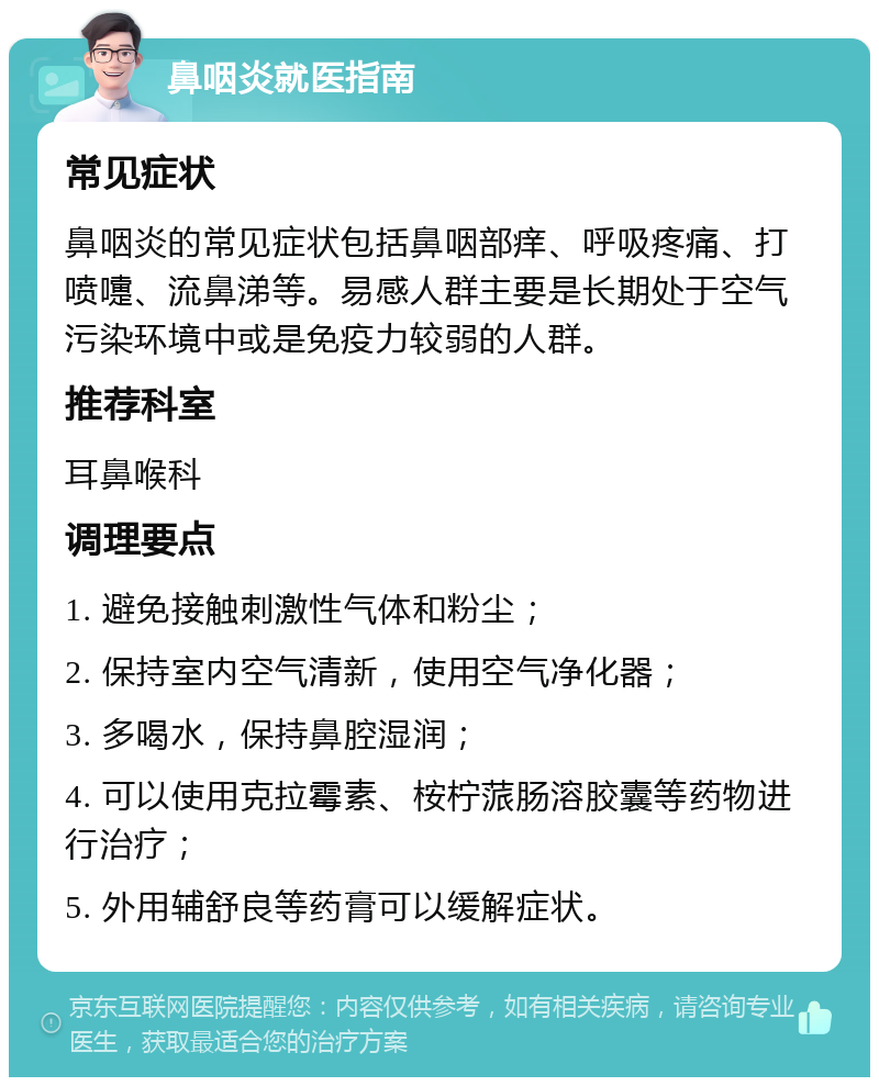 鼻咽炎就医指南 常见症状 鼻咽炎的常见症状包括鼻咽部痒、呼吸疼痛、打喷嚏、流鼻涕等。易感人群主要是长期处于空气污染环境中或是免疫力较弱的人群。 推荐科室 耳鼻喉科 调理要点 1. 避免接触刺激性气体和粉尘； 2. 保持室内空气清新，使用空气净化器； 3. 多喝水，保持鼻腔湿润； 4. 可以使用克拉霉素、桉柠蒎肠溶胶囊等药物进行治疗； 5. 外用辅舒良等药膏可以缓解症状。