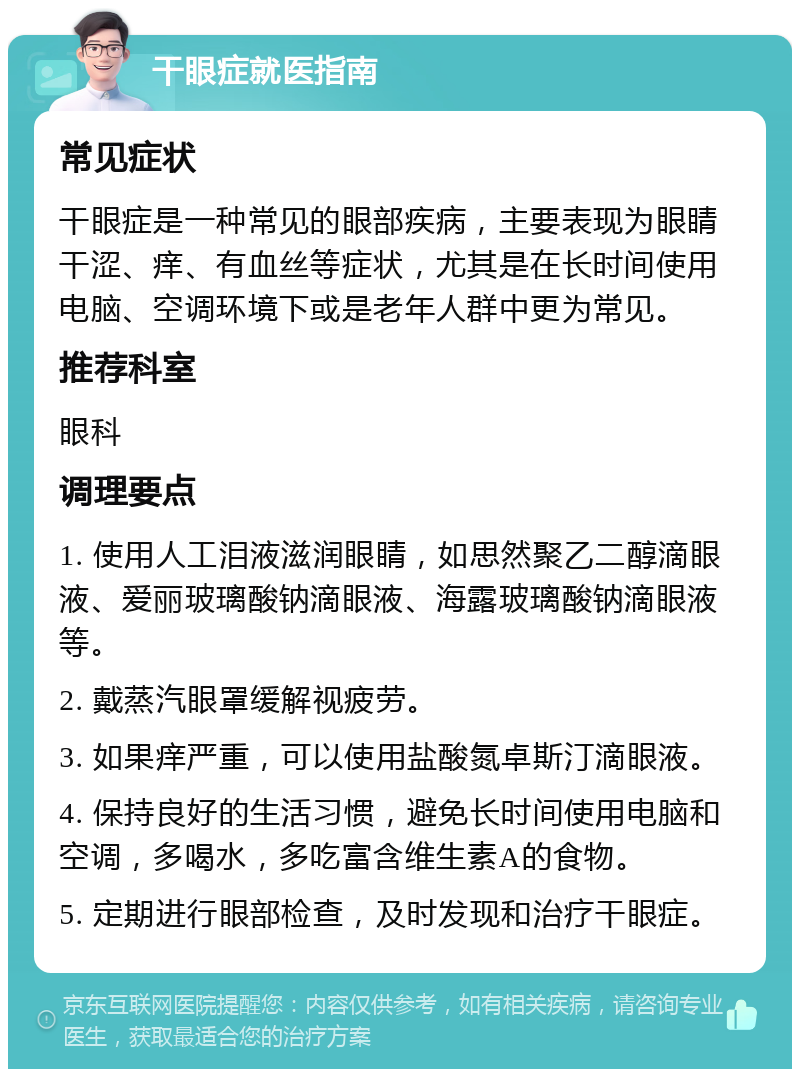 干眼症就医指南 常见症状 干眼症是一种常见的眼部疾病，主要表现为眼睛干涩、痒、有血丝等症状，尤其是在长时间使用电脑、空调环境下或是老年人群中更为常见。 推荐科室 眼科 调理要点 1. 使用人工泪液滋润眼睛，如思然聚乙二醇滴眼液、爱丽玻璃酸钠滴眼液、海露玻璃酸钠滴眼液等。 2. 戴蒸汽眼罩缓解视疲劳。 3. 如果痒严重，可以使用盐酸氮卓斯汀滴眼液。 4. 保持良好的生活习惯，避免长时间使用电脑和空调，多喝水，多吃富含维生素A的食物。 5. 定期进行眼部检查，及时发现和治疗干眼症。