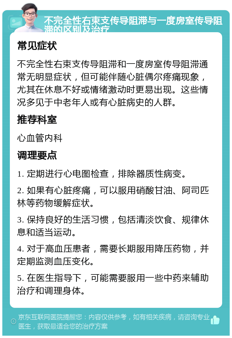 不完全性右束支传导阻滞与一度房室传导阻滞的区别及治疗 常见症状 不完全性右束支传导阻滞和一度房室传导阻滞通常无明显症状，但可能伴随心脏偶尔疼痛现象，尤其在休息不好或情绪激动时更易出现。这些情况多见于中老年人或有心脏病史的人群。 推荐科室 心血管内科 调理要点 1. 定期进行心电图检查，排除器质性病变。 2. 如果有心脏疼痛，可以服用硝酸甘油、阿司匹林等药物缓解症状。 3. 保持良好的生活习惯，包括清淡饮食、规律休息和适当运动。 4. 对于高血压患者，需要长期服用降压药物，并定期监测血压变化。 5. 在医生指导下，可能需要服用一些中药来辅助治疗和调理身体。