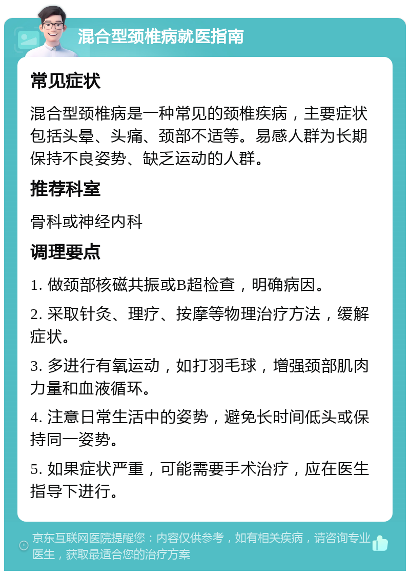 混合型颈椎病就医指南 常见症状 混合型颈椎病是一种常见的颈椎疾病，主要症状包括头晕、头痛、颈部不适等。易感人群为长期保持不良姿势、缺乏运动的人群。 推荐科室 骨科或神经内科 调理要点 1. 做颈部核磁共振或B超检查，明确病因。 2. 采取针灸、理疗、按摩等物理治疗方法，缓解症状。 3. 多进行有氧运动，如打羽毛球，增强颈部肌肉力量和血液循环。 4. 注意日常生活中的姿势，避免长时间低头或保持同一姿势。 5. 如果症状严重，可能需要手术治疗，应在医生指导下进行。