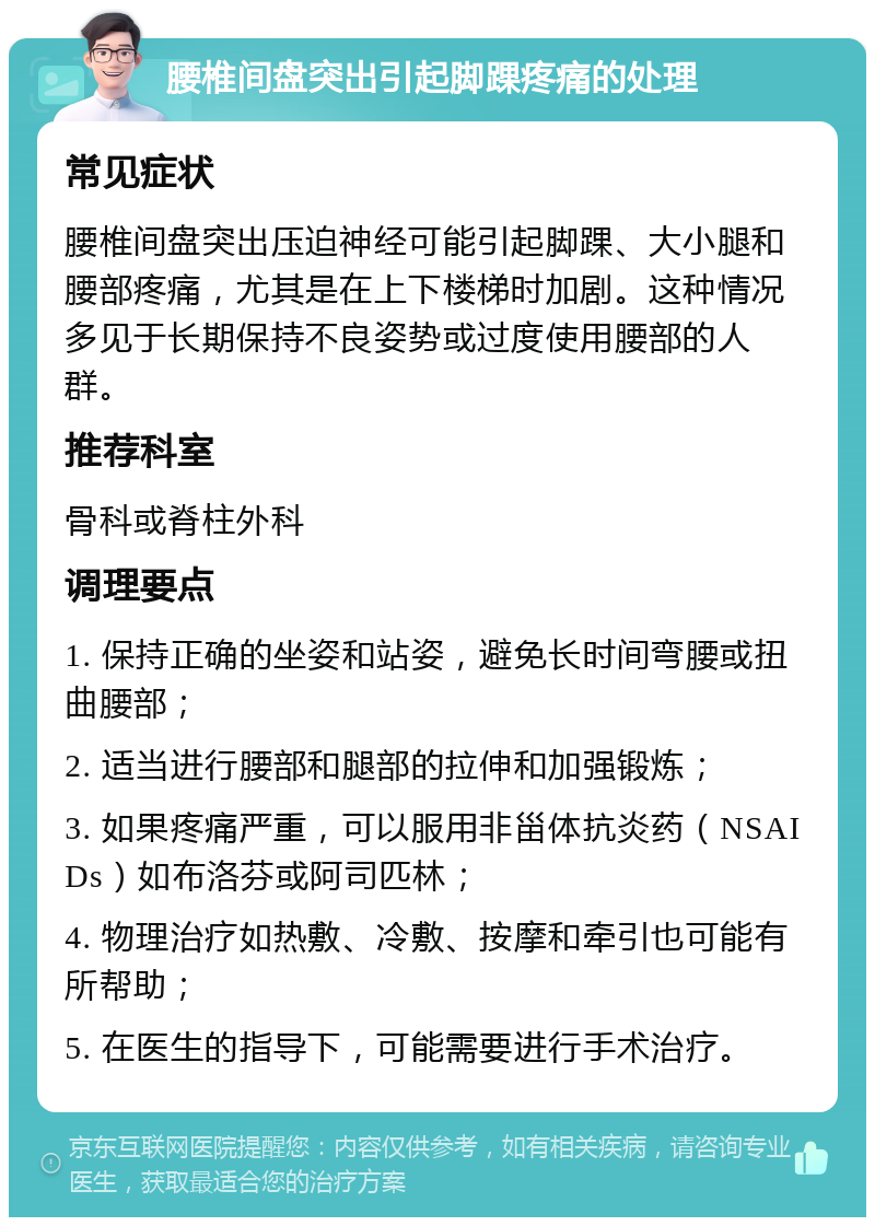 腰椎间盘突出引起脚踝疼痛的处理 常见症状 腰椎间盘突出压迫神经可能引起脚踝、大小腿和腰部疼痛，尤其是在上下楼梯时加剧。这种情况多见于长期保持不良姿势或过度使用腰部的人群。 推荐科室 骨科或脊柱外科 调理要点 1. 保持正确的坐姿和站姿，避免长时间弯腰或扭曲腰部； 2. 适当进行腰部和腿部的拉伸和加强锻炼； 3. 如果疼痛严重，可以服用非甾体抗炎药（NSAIDs）如布洛芬或阿司匹林； 4. 物理治疗如热敷、冷敷、按摩和牵引也可能有所帮助； 5. 在医生的指导下，可能需要进行手术治疗。