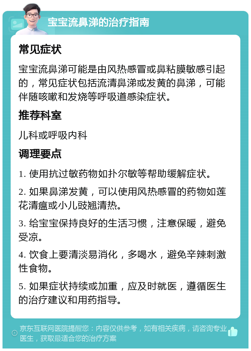 宝宝流鼻涕的治疗指南 常见症状 宝宝流鼻涕可能是由风热感冒或鼻粘膜敏感引起的，常见症状包括流清鼻涕或发黄的鼻涕，可能伴随咳嗽和发烧等呼吸道感染症状。 推荐科室 儿科或呼吸内科 调理要点 1. 使用抗过敏药物如扑尔敏等帮助缓解症状。 2. 如果鼻涕发黄，可以使用风热感冒的药物如莲花清瘟或小儿豉翘清热。 3. 给宝宝保持良好的生活习惯，注意保暖，避免受凉。 4. 饮食上要清淡易消化，多喝水，避免辛辣刺激性食物。 5. 如果症状持续或加重，应及时就医，遵循医生的治疗建议和用药指导。