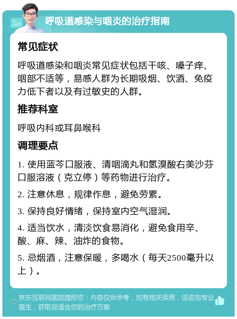 呼吸道感染与咽炎的治疗指南 常见症状 呼吸道感染和咽炎常见症状包括干咳、嗓子痒、咽部不适等，易感人群为长期吸烟、饮酒、免疫力低下者以及有过敏史的人群。 推荐科室 呼吸内科或耳鼻喉科 调理要点 1. 使用蓝芩口服液、清咽滴丸和氢溴酸右美沙芬口服溶液（克立停）等药物进行治疗。 2. 注意休息，规律作息，避免劳累。 3. 保持良好情绪，保持室内空气湿润。 4. 适当饮水，清淡饮食易消化，避免食用辛、酸、麻、辣、油炸的食物。 5. 忌烟酒，注意保暖，多喝水（每天2500毫升以上）。