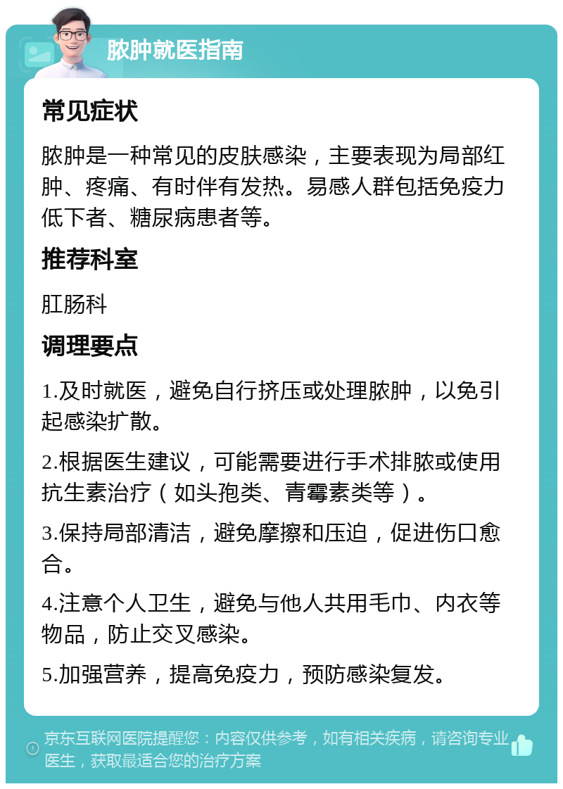 脓肿就医指南 常见症状 脓肿是一种常见的皮肤感染，主要表现为局部红肿、疼痛、有时伴有发热。易感人群包括免疫力低下者、糖尿病患者等。 推荐科室 肛肠科 调理要点 1.及时就医，避免自行挤压或处理脓肿，以免引起感染扩散。 2.根据医生建议，可能需要进行手术排脓或使用抗生素治疗（如头孢类、青霉素类等）。 3.保持局部清洁，避免摩擦和压迫，促进伤口愈合。 4.注意个人卫生，避免与他人共用毛巾、内衣等物品，防止交叉感染。 5.加强营养，提高免疫力，预防感染复发。