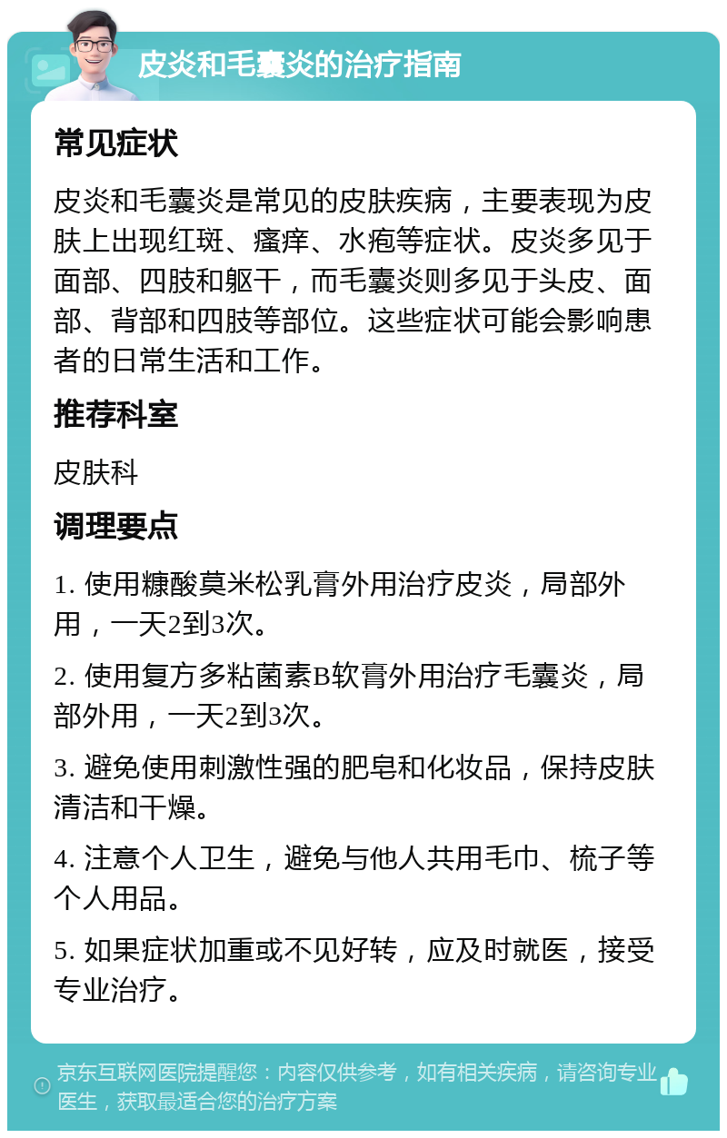 皮炎和毛囊炎的治疗指南 常见症状 皮炎和毛囊炎是常见的皮肤疾病，主要表现为皮肤上出现红斑、瘙痒、水疱等症状。皮炎多见于面部、四肢和躯干，而毛囊炎则多见于头皮、面部、背部和四肢等部位。这些症状可能会影响患者的日常生活和工作。 推荐科室 皮肤科 调理要点 1. 使用糠酸莫米松乳膏外用治疗皮炎，局部外用，一天2到3次。 2. 使用复方多粘菌素B软膏外用治疗毛囊炎，局部外用，一天2到3次。 3. 避免使用刺激性强的肥皂和化妆品，保持皮肤清洁和干燥。 4. 注意个人卫生，避免与他人共用毛巾、梳子等个人用品。 5. 如果症状加重或不见好转，应及时就医，接受专业治疗。