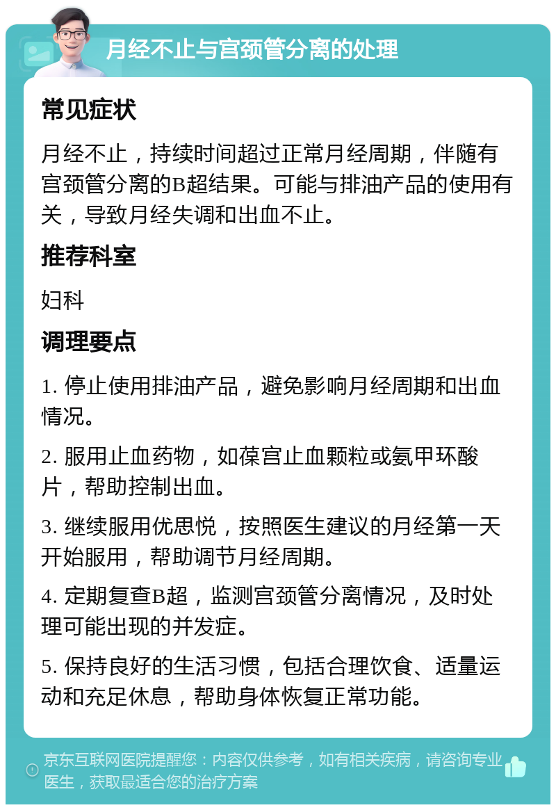 月经不止与宫颈管分离的处理 常见症状 月经不止，持续时间超过正常月经周期，伴随有宫颈管分离的B超结果。可能与排油产品的使用有关，导致月经失调和出血不止。 推荐科室 妇科 调理要点 1. 停止使用排油产品，避免影响月经周期和出血情况。 2. 服用止血药物，如葆宫止血颗粒或氨甲环酸片，帮助控制出血。 3. 继续服用优思悦，按照医生建议的月经第一天开始服用，帮助调节月经周期。 4. 定期复查B超，监测宫颈管分离情况，及时处理可能出现的并发症。 5. 保持良好的生活习惯，包括合理饮食、适量运动和充足休息，帮助身体恢复正常功能。