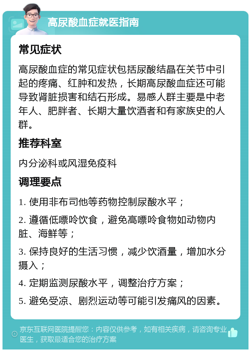 高尿酸血症就医指南 常见症状 高尿酸血症的常见症状包括尿酸结晶在关节中引起的疼痛、红肿和发热，长期高尿酸血症还可能导致肾脏损害和结石形成。易感人群主要是中老年人、肥胖者、长期大量饮酒者和有家族史的人群。 推荐科室 内分泌科或风湿免疫科 调理要点 1. 使用非布司他等药物控制尿酸水平； 2. 遵循低嘌呤饮食，避免高嘌呤食物如动物内脏、海鲜等； 3. 保持良好的生活习惯，减少饮酒量，增加水分摄入； 4. 定期监测尿酸水平，调整治疗方案； 5. 避免受凉、剧烈运动等可能引发痛风的因素。