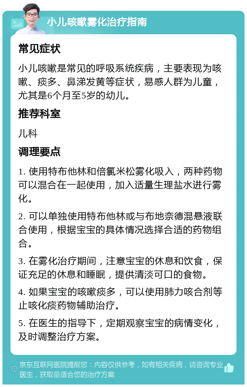 小儿咳嗽雾化治疗指南 常见症状 小儿咳嗽是常见的呼吸系统疾病，主要表现为咳嗽、痰多、鼻涕发黄等症状，易感人群为儿童，尤其是6个月至5岁的幼儿。 推荐科室 儿科 调理要点 1. 使用特布他林和倍氯米松雾化吸入，两种药物可以混合在一起使用，加入适量生理盐水进行雾化。 2. 可以单独使用特布他林或与布地奈德混悬液联合使用，根据宝宝的具体情况选择合适的药物组合。 3. 在雾化治疗期间，注意宝宝的休息和饮食，保证充足的休息和睡眠，提供清淡可口的食物。 4. 如果宝宝的咳嗽痰多，可以使用肺力咳合剂等止咳化痰药物辅助治疗。 5. 在医生的指导下，定期观察宝宝的病情变化，及时调整治疗方案。