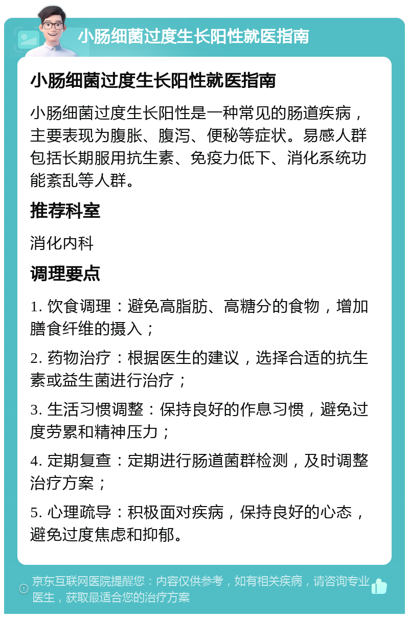 小肠细菌过度生长阳性就医指南 小肠细菌过度生长阳性就医指南 小肠细菌过度生长阳性是一种常见的肠道疾病，主要表现为腹胀、腹泻、便秘等症状。易感人群包括长期服用抗生素、免疫力低下、消化系统功能紊乱等人群。 推荐科室 消化内科 调理要点 1. 饮食调理：避免高脂肪、高糖分的食物，增加膳食纤维的摄入； 2. 药物治疗：根据医生的建议，选择合适的抗生素或益生菌进行治疗； 3. 生活习惯调整：保持良好的作息习惯，避免过度劳累和精神压力； 4. 定期复查：定期进行肠道菌群检测，及时调整治疗方案； 5. 心理疏导：积极面对疾病，保持良好的心态，避免过度焦虑和抑郁。