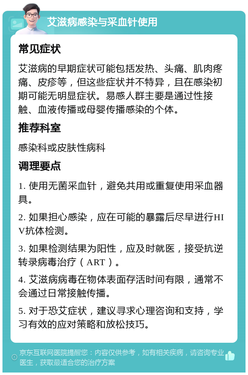 艾滋病感染与采血针使用 常见症状 艾滋病的早期症状可能包括发热、头痛、肌肉疼痛、皮疹等，但这些症状并不特异，且在感染初期可能无明显症状。易感人群主要是通过性接触、血液传播或母婴传播感染的个体。 推荐科室 感染科或皮肤性病科 调理要点 1. 使用无菌采血针，避免共用或重复使用采血器具。 2. 如果担心感染，应在可能的暴露后尽早进行HIV抗体检测。 3. 如果检测结果为阳性，应及时就医，接受抗逆转录病毒治疗（ART）。 4. 艾滋病病毒在物体表面存活时间有限，通常不会通过日常接触传播。 5. 对于恐艾症状，建议寻求心理咨询和支持，学习有效的应对策略和放松技巧。